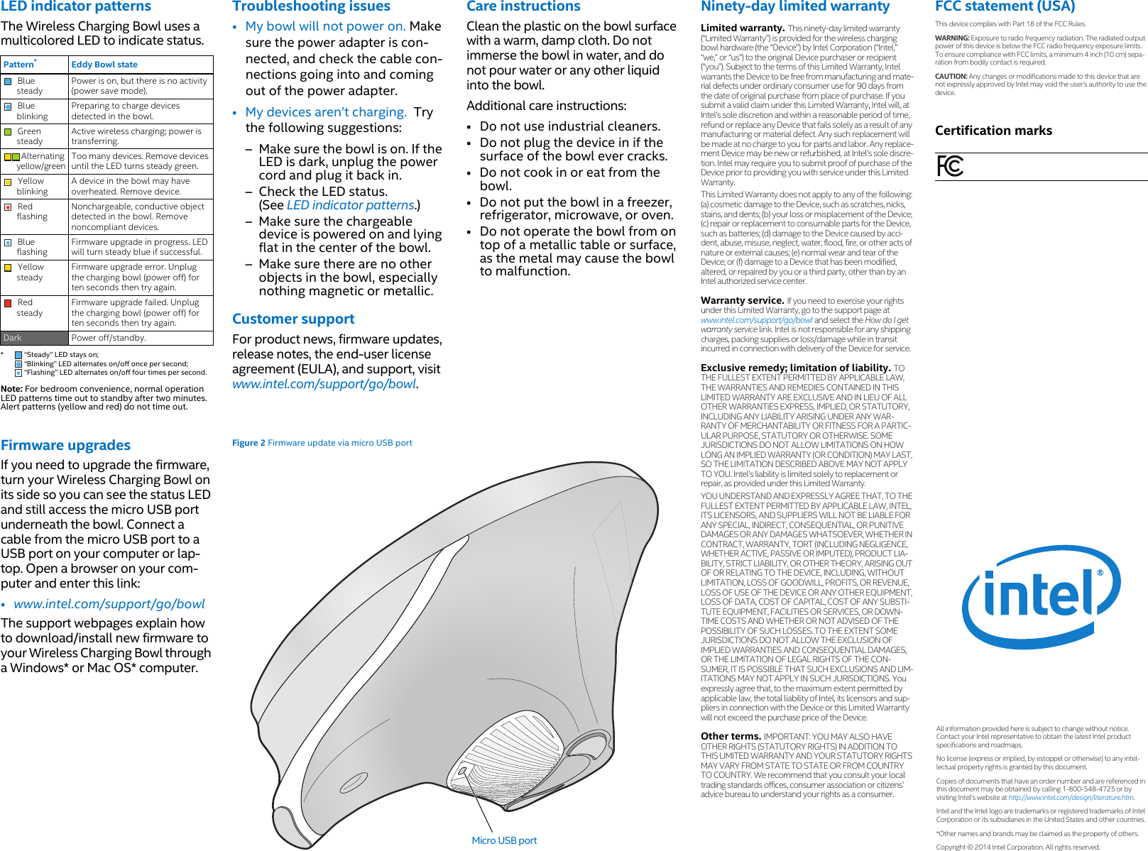 LED indicator patternsThe Wireless Charging Bowl uses a multicolored LED to indicate status.  Note: For bedroom convenience, normal operation LED patterns time out to standby after two minutes. Alert patterns (yellow and red) do not time out.Pattern**  “Steady” LED stays on;  “Blinking” LED alternates on/off once per second;  “Flashing” LED alternates on/off four times per second. Eddy Bowl stateBlue steadyPower is on, but there is no activity (power save mode).Blue blinkingPreparing to charge devices detected in the bowl. Green steadyActive wireless charging; power is transferring.  Alternating yellow/greenToo many devices. Remove devices until the LED turns steady green. Yellow blinkingA device in the bowl may have overheated. Remove device. Red flashingNonchargeable, conductive object detected in the bowl. Remove noncompliant devices. Blue flashingFirmware upgrade in progress. LED will turn steady blue if successful. Yellow steadyFirmware upgrade error. Unplug the charging bowl (power off) for ten seconds then try again. Red steadyFirmware upgrade failed. Unplug the charging bowl (power off) for ten seconds then try again. Dark Power off/standby. Firmware upgradesIf you need to upgrade the firmware, turn your Wireless Charging Bowl on its side so you can see the status LED and still access the micro USB port underneath the bowl. Connect a cable from the micro USB port to a USB port on your computer or lap-top. Open a browser on your com-puter and enter this link: • www.intel.com/support/go/bowlThe support webpages explain how to download/install new firmware to your Wireless Charging Bowl through a Windows* or Mac OS* computer.Troubleshooting issues• My bowl will not power on. Make sure the power adapter is con-nected, and check the cable con-nections going into and coming out of the power adapter. • My devices aren’t charging.  Try the following suggestions:– Make sure the bowl is on. If the LED is dark, unplug the power cord and plug it back in. – Check the LED status. (See LED indicator patterns.) – Make sure the chargeable device is powered on and lying flat in the center of the bowl. – Make sure there are no other objects in the bowl, especially nothing magnetic or metallic. Customer supportFor product news, firmware updates, release notes, the end-user license agreement (EULA), and support, visit www.intel.com/support/go/bowl. Figure 2 Firmware update via micro USB portMicro USB portCare instructionsClean the plastic on the bowl surface with a warm, damp cloth. Do not immerse the bowl in water, and do not pour water or any other liquid into the bowl. Additional care instructions: • Do not use industrial cleaners. • Do not plug the device in if the surface of the bowl ever cracks. • Do not cook in or eat from the bowl. • Do not put the bowl in a freezer, refrigerator, microwave, or oven. • Do not operate the bowl from on top of a metallic table or surface, as the metal may cause the bowl to malfunction. Ninety-day limited warrantyLimited warranty. This ninety-day limited warranty (“Limited Warranty”) is provided for the wireless charging bowl hardware (the “Device”) by Intel Corporation (“Intel,” “we,” or “us”) to the original Device purchaser or recipient (“you”). Subject to the terms of this Limited Warranty, Intel warrants the Device to be free from manufacturing and mate-rial defects under ordinary consumer use for 90 days from the date of original purchase from place of purchase. If you submit a valid claim under this Limited Warranty, Intel will, at Intel’s sole discretion and within a reasonable period of time, refund or replace any Device that fails solely as a result of any manufacturing or material defect. Any such replacement will be made at no charge to you for parts and labor. Any replace-ment Device may be new or refurbished, at Intel’s sole discre-tion. Intel may require you to submit proof of purchase of the Device prior to providing you with service under this Limited Warranty. This Limited Warranty does not apply to any of the following: (a) cosmetic damage to the Device, such as scratches, nicks, stains, and dents; (b) your loss or misplacement of the Device; (c) repair or replacement to consumable parts for the Device, such as batteries; (d) damage to the Device caused by acci-dent, abuse, misuse, neglect, water, flood, fire, or other acts of nature or external causes; (e) normal wear and tear of the Device; or (f) damage to a Device that has been modified, altered, or repaired by you or a third party, other than by an Intel authorized service center. Warranty service. If you need to exercise your rights under this Limited Warranty, go to the support page at www.intel.com/support/go/bowl and select the How do I get warranty service link. Intel is not responsible for any shipping charges, packing supplies or loss/damage while in transit incurred in connection with delivery of the Device for service. Exclusive remedy; limitation of liability. TO THE FULLEST EXTENT PERMITTED BY APPLICABLE LAW, THE WARRANTIES AND REMEDIES CONTAINED IN THIS LIMITED WARRANTY ARE EXCLUSIVE AND IN LIEU OF ALL OTHER WARRANTIES EXPRESS, IMPLIED, OR STATUTORY, INCLUDING ANY LIABILITY ARISING UNDER ANY WAR-RANTY OF MERCHANTABILITY OR FITNESS FOR A PARTIC-ULAR PURPOSE, STATUTORY OR OTHERWISE. SOME JURISDICTIONS DO NOT ALLOW LIMITATIONS ON HOW LONG AN IMPLIED WARRANTY (OR CONDITION) MAY LAST, SO THE LIMITATION DESCRIBED ABOVE MAY NOT APPLY TO YOU. Intel’s liability is limited solely to replacement or repair, as provided under this Limited Warranty. YOU UNDERSTAND AND EXPRESSLY AGREE THAT, TO THE FULLEST EXTENT PERMITTED BY APPLICABLE LAW, INTEL, ITS LICENSORS, AND SUPPLIERS WILL NOT BE LIABLE FOR ANY SPECIAL, INDIRECT, CONSEQUENTIAL, OR PUNITIVE DAMAGES OR ANY DAMAGES WHATSOEVER, WHETHER IN CONTRACT, WARRANTY, TORT (INCLUDING NEGLIGENCE, WHETHER ACTIVE, PASSIVE OR IMPUTED), PRODUCT LIA-BILITY, STRICT LIABILITY, OR OTHER THEORY, ARISING OUT OF OR RELATING TO THE DEVICE, INCLUDING, WITHOUT LIMITATION, LOSS OF GOODWILL, PROFITS, OR REVENUE, LOSS OF USE OF THE DEVICE OR ANY OTHER EQUIPMENT, LOSS OF DATA, COST OF CAPITAL, COST OF ANY SUBSTI-TUTE EQUIPMENT, FACILITIES OR SERVICES, OR DOWN-TIME COSTS AND WHETHER OR NOT ADVISED OF THE POSSIBILITY OF SUCH LOSSES. TO THE EXTENT SOME JURISDICTIONS DO NOT ALLOW THE EXCLUSION OF IMPLIED WARRANTIES AND CONSEQUENTIAL DAMAGES, OR THE LIMITATION OF LEGAL RIGHTS OF THE CON-SUMER, IT IS POSSIBLE THAT SUCH EXCLUSIONS AND LIM-ITATIONS MAY NOT APPLY IN SUCH JURISDICTIONS. You expressly agree that, to the maximum extent permitted by applicable law, the total liability of Intel, its licensors and sup-pliers in connection with the Device or this Limited Warranty will not exceed the purchase price of the Device.Other terms. IMPORTANT: YOU MAY ALSO HAVE OTHER RIGHTS (STATUTORY RIGHTS) IN ADDITION TO THIS LIMITED WARRANTY AND YOUR STATUTORY RIGHTS MAY VARY FROM STATE TO STATE OR FROM COUNTRY TO COUNTRY. We recommend that you consult your local trading standards offices, consumer association or citizens’ advice bureau to understand your rights as a consumer. FCC statement (USA)This device complies with Part 18 of the FCC Rules. WARNING: Exposure to radio frequency radiation. The radiated output power of this device is below the FCC radio frequency exposure limits. To ensure compliance with FCC limits, a minimum 4 inch (10 cm) sepa-ration from bodily contact is required. CAUTION: Any changes or modifications made to this device that are not expressly approved by Intel may void the user’s authority to use the device. Certification marksAll information provided here is subject to change without notice. Contact your Intel representative to obtain the latest Intel product specifications and roadmaps. No license (express or implied, by estoppel or otherwise) to any intel-lectual property rights is granted by this document. Copies of documents that have an order number and are referenced in this document may be obtained by calling 1-800-548-4725 or by visiting Intel’s website at http://www.intel.com/design/literature.htm. Intel and the Intel logo are trademarks or registered trademarks of Intel Corporation or its subsidiaries in the United States and other countries. *Other names and brands may be claimed as the property of others. Copyright © 2014 Intel Corporation. All rights reserved. 