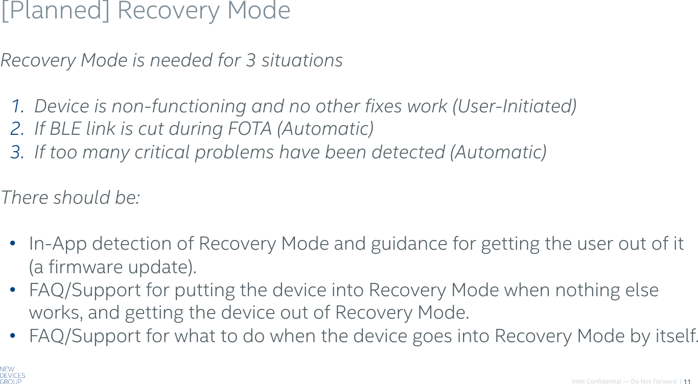Intel Confidential — Do Not Forward  |[Planned] Recovery Mode11Recovery Mode is needed for 3 situations1.   Device is non-functioning and no other fixes work (User-Initiated)2.   If BLE link is cut during FOTA (Automatic)3.   If too many critical problems have been detected (Automatic)There should be:• In-App detection of Recovery Mode and guidance for getting the user out of it (a firmware update).• FAQ/Support for putting the device into Recovery Mode when nothing else works, and getting the device out of Recovery Mode.• FAQ/Support for what to do when the device goes into Recovery Mode by itself.