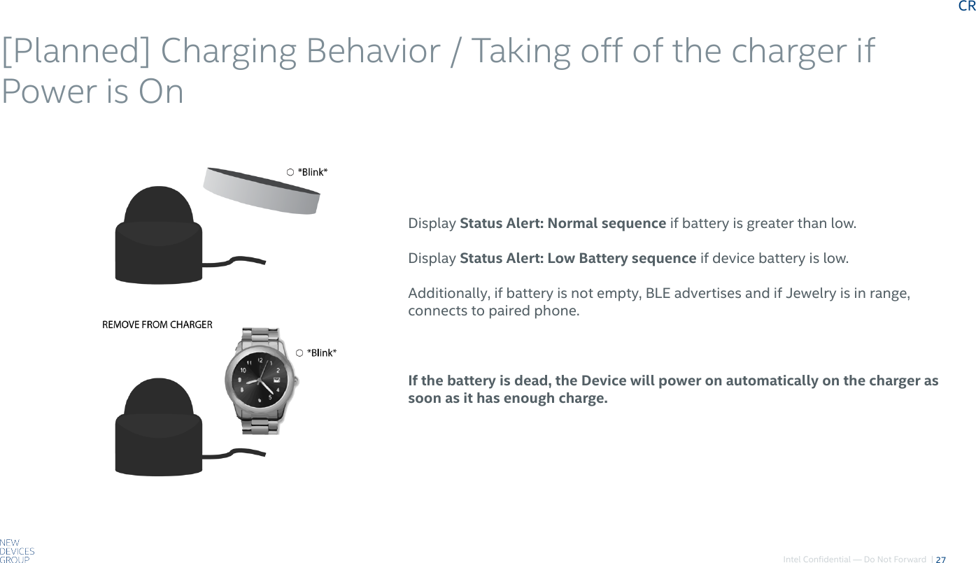 Intel Confidential — Do Not Forward  |[Planned] Charging Behavior / Taking off of the charger if Power is On 27Display Status Alert: Normal sequence if battery is greater than low.Display Status Alert: Low Battery sequence if device battery is low.Additionally, if battery is not empty, BLE advertises and if Jewelry is in range, connects to paired phone.If the battery is dead, the Device will power on automatically on the charger as soon as it has enough charge.CR