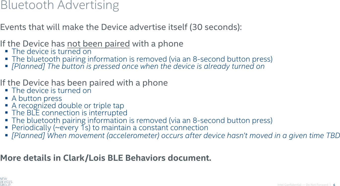 Intel Confidential — Do Not Forward  |Bluetooth Advertising6Events that will make the Device advertise itself (30 seconds):If the Device has not been paired with a phone! The device is turned on! The bluetooth pairing information is removed (via an 8-second button press)! [Planned] The button is pressed once when the device is already turned onIf the Device has been paired with a phone! The device is turned on! A button press! A recognized double or triple tap! The BLE connection is interrupted! The bluetooth pairing information is removed (via an 8-second button press)! Periodically (~every 1s) to maintain a constant connection! [Planned] When movement (accelerometer) occurs after device hasn’t moved in a given time TBDMore details in Clark/Lois BLE Behaviors document.