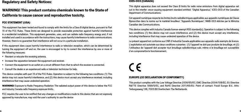  Regulatory and Safety Notices:WARNING! This product contains chemicals known to the State of California to cause cancer and reproductive toxicity. FCC STATEMENT (USA)This equipment has been tested and found to comply with the limits for a Class B digital device, pursuant to Part 15 of the FCC Rules. These limits are designed to provide reasonable protection against harmful interference in a residential installation. This equipment generates, uses, and can radiate radio frequency energy and, if not installed and used in accordance with the instructions, may cause harmful interference to radio communications. However, there is no guarantee that interference will not occur in a particular installation.If this equipment does cause harmful interference to radio or television reception, which can be determined by turning the equipment off and on, the user is encouraged to try to correct the interference by one or more of the following measures:• Reorient or relocate the receiving antenna.• Increase the separation between the equipment and receiver.• Connect the equipment to an outlet on a circuit different from that to which the receiver is connected.• Consult the dealer or an experienced radio or television technician for help.This device complies with part 15 of the FCC Rules. Operation is subject to the following two conditions: (1) This device may not cause harmful interference, and (2) this device must accept any interference received, including interference that may cause undesired operation.  WARNING! Exposure to Radio Frequency Radiation The radiated output power of this device is below the FCC and Industry Canada radio frequency exposure limits.FCC requires the user to be notiﬁed that any changes or modiﬁcations made to this device that are not expressly approved by manufacture, may void the user’s authority to use the device ICES-003 (CANADA)This digital apparatus does not exceed the Class B limits for radio noise emissions from digital apparatus set out in the interfer- ence-causing equipment standard entitled: “Digital Apparatus,” ICES-003 of the Canadian Department of Communications.Cet appareil numérique respecte les limites bruits radioélectriques applicables aux appareils numériques de Classe Bprescrites dans la norme sur le matériel brouilleur: “Appareils Numériques”, NMB-003 édictee par le Ministre Canadian des Communications.This device complies with Industry Canada license-exempt RSS standard(s). Operation is subject to the following two conditions: (1) this device may not cause interference, and (2) this device must accept any interference, including interference that may cause undesired operation of the device.Le présent appareil est conforme aux CNR d’Industrie Canada applicables aux appareils radio exempts de licence. L’exploitation est autorisée aux deux conditions suivantes : (1) l’appareil ne doit pas produire de brouillage, et (2) l’utilisateur de l’appareil doit accepter tout brouillage radioélectrique subi, même si le brouillage est susceptible d’en compromettre le fonctionnement.EUROPE (CE DECLARATION OF CONFORMITY)This product complies with the Low Voltage Directive 2006/95/EC; EMC Directive 2004/108/EC, EU Directive R&amp;TTE Directive 1999/5/EC, and RoHS Directive 2011/65/EU. Point of contact: Fossil Europe B.V., Attn: Terborgseweg 138, 7005 BD Doetinchem The Netherlands