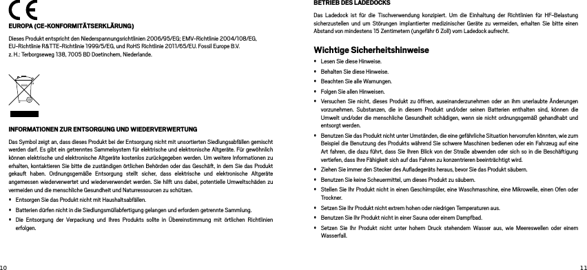   EUROPA (CE-KONFORMITÄTSERKLÄRUNG)Dieses Produkt entspricht den Niederspannungsrichtlinien 2006/95/EG; EMV-Richtlinie 2004/108/EG, EU-Richtlinie R&amp;TTE-Richtlinie 1999/5/EG, und RoHS Richtlinie 2011/65/EU. Fossil Europe B.V.  z. H.: Terborgseweg 138, 7005 BD Doetinchem, Niederlande.INFORMATIONEN ZUR ENTSORGUNG UND WIEDERVERWERTUNG Das Symbol zeigt an, dass dieses Produkt bei der Entsorgung nicht mit unsortierten Siedlungsabfällen gemischt werden darf. Es gibt ein getrenntes Sammelsystem für elektrische und elektronische Altgeräte. Für gewöhnlich können elektrische und elektronische Altgeräte kostenlos zurückgegeben werden. Um weitere Informationen zu erhalten, kontaktieren Sie bitte die zuständigen örtlichen Behörden oder das Geschä, in dem Sie das Produkt gekau haben. Ordnungsgemäße Entsorgung stellt sicher, dass elektrische und elektronische Altgeräte angemessen wiederverwertet und wiederverwendet werden. Sie hil uns dabei, potentielle Umweltschäden zu vermeiden und die menschliche Gesundheit und Naturressourcen zu schützen. • Entsorgen Sie das Produkt nicht mit Haushaltsabfällen. • Batterien dürfen nicht in die Siedlungsmüllabfertigung gelangen und erfordern getrennte Sammlung. • Die Entsorgung der Verpackung und Ihres Produkts sollte in Übereinstimmung mit örtlichen Richtlinien erfolgen. BETRIEB DES LADEDOCKSDas Ladedock ist für die Tischverwendung konzipiert. Um die Einhaltung der Richtlinien für HF-Belastung sicherzustellen und um Störungen implantierter medizinischer Geräte zu vermeiden, erhalten Sie bitte einen Abstand von mindestens 15 Zentimetern (ungefähr 6 Zoll) vom Ladedock aufrecht. Wichtige Sicherheitshinweise• Lesen Sie diese Hinweise. • Behalten Sie diese Hinweise. • Beachten Sie alle Warnungen. • Folgen Sie allen Hinweisen. • Versuchen Sie nicht, dieses Produkt zu öffnen, auseinanderzunehmen oder an ihm unerlaubte Änderungen vorzunehmen. Substanzen, die in diesem Produkt und/oder seinen Batterien enthalten sind, können die Umwelt und/oder die menschliche Gesundheit schädigen, wenn sie nicht ordnungsgemäß gehandhabt und entsorgt werden.• Benutzen Sie das Produkt nicht unter Umständen, die eine gefährliche Situation hervorrufen könnten, wie zum Beispiel die Benutzung des Produkts während Sie schwere Maschinen bedienen oder ein Fahrzeug auf eine Art fahren, die dazu führt, dass Sie Ihren Blick von der Straße abwenden oder sich so in die Beschäigung vertiefen, dass Ihre Fähigkeit sich auf das Fahren zu konzentrieren beeinträchtigt wird. • Ziehen Sie immer den Stecker des Auﬂadegeräts heraus, bevor Sie das Produkt säubern. • Benutzen Sie keine Scheuermittel, um dieses Produkt zu säubern. • Stellen Sie Ihr Produkt nicht in einen Geschirrspüler, eine Waschmaschine, eine Mikrowelle, einen Ofen oder Trockner. • Setzen Sie Ihr Produkt nicht extrem hohen oder niedrigen Temperaturen aus. • Benutzen Sie Ihr Produkt nicht in einer Sauna oder einem Dampfbad. • Setzen Sie Ihr Produkt nicht unter hohem Druck stehendem Wasser aus, wie Meereswellen oder einem Wasserfall. 