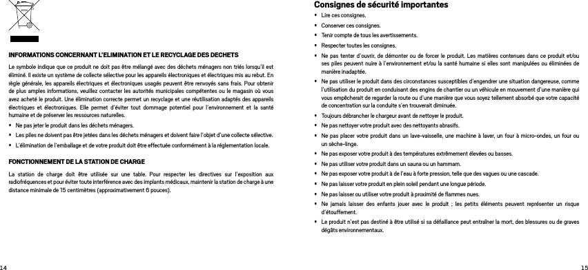  INFORMATIONS CONCERNANT L’ELIMINATION ET LE RECYCLAGE DES DECHETSLe symbole indique que ce produit ne doit pas être mélangé avec des déchets ménagers non triés lorsqu’il est éliminé. Il existe un système de collecte sélective pour les appareils électroniques et électriques mis au rebut. En règle générale, les appareils électriques et électroniques usagés peuvent être renvoyés sans frais. Pour obtenir de plus amples informations, veuillez contacter les autorités municipales compétentes ou le magasin où vous avez acheté le produit. Une élimination correcte permet un recyclage et une réutilisation adaptés des appareils électriques et électroniques. Elle permet d’éviter tout dommage potentiel pour l’environnement et la santé humaine et de préserver les ressources naturelles. • Ne pas jeter le produit dans les déchets ménagers. • Les piles ne doivent pas être jetées dans les déchets ménagers et doivent faire l’objet d’une collecte sélective. • L’élimination de l’emballage et de votre produit doit être effectuée conformément à la réglementation locale. FONCTIONNEMENT DE LA STATION DE CHARGELa station de charge doit être utilisée sur une table. Pour respecter les directives sur l’exposition aux radiofréquences et pour éviter toute interférence avec des implants médicaux, maintenir la station de charge à une distance minimale de 15 centimètres (approximativement 6 pouces).Consignes de sécurité importantes• Lire ces consignes. • Conserver ces consignes. • Tenir compte de tous les avertissements. • Respecter toutes les consignes. • Ne pas tenter d’ouvrir, de démonter ou de forcer le produit. Les matières contenues dans ce produit et/ou ses piles peuvent nuire à l’environnement et/ou la santé humaine si elles sont manipulées ou éliminées de manière inadaptée.• Ne pas utiliser le produit dans des circonstances susceptibles d’engendrer une situation dangereuse, comme l’utilisation du produit en conduisant des engins de chantier ou un véhicule en mouvement d’une manière qui vous empêcherait de regarder la route ou d’une manière que vous soyez tellement absorbé que votre capacité de concentration sur la conduite s’en trouverait diminuée. • Toujours débrancher le chargeur avant de nettoyer le produit. • Ne pas nettoyer votre produit avec des nettoyants abrasifs. • Ne pas placer votre produit dans un lave-vaisselle, une machine à laver, un four à micro-ondes, un four ou un sèche-linge. • Ne pas exposer votre produit à des températures extrêmement élevées ou basses. • Ne pas utiliser votre produit dans un sauna ou un hammam. • Ne pas exposer votre produit à de l’eau à forte pression, telle que des vagues ou une cascade. • Ne pas laisser votre produit en plein soleil pendant une longue période. • Ne pas laisser ou utiliser votre produit à proximité de ﬂammes nues. • Ne jamais laisser des enfants jouer avec le produit ; les petits éléments peuvent représenter un risque d’étouffement.• Le produit n’est pas destiné à être utilisé si sa défaillance peut entraîner la mort, des blessures ou de graves dégâts environnementaux. 