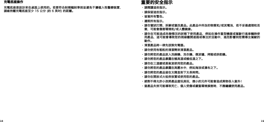  充電底座操作充電底座是設計來在桌面上使用的。若要符合射頻輻射準則並避免干擾植入性醫療裝置，請維持離充電底座至少 15 公分 (約 6 英吋) 的距離。重要的安全指示• 請閱讀這些指示。• 請保留這些指示。• 留意所有警告。• 遵照所有指示。• 請勿嘗試打開、拆解或竄改產品。此產品中所含的物質和/或其電池，若不妥善處理和丟棄，可能會傷害環境和/或人體健康。• 請勿在可能造成危險情況的狀態下使用產品，例如在操作重型機器或駕駛行進車輛時使用產品，這可能會導致您的視線離開道路或專注於活動中，進而影響到您需專注駕駛的動作。• 清潔產品時一律先拔除充電器。• 請勿使用有粗粒的清潔劑來清潔產品。• 請勿將您的產品放入洗碗機、洗衣機、微波爐、烤箱或烘乾機。• 請勿將您的產品暴露在極高溫或極低溫之下。• 請勿在三溫暖或蒸氣室使用您的產品。• 請勿將您的產品暴露在高壓水中，例如海浪或瀑布之下。• 請勿將您的產品留在太陽直射下太長時間。• 請勿在開放式火焰旁放置或使用您的產品。• 絕對不得允許小孩將產品當玩具玩，微小的元件可能會造成異物吞入意外！• 當產品失效可能導致死亡、個人受傷或嚴重環境損害時，不應繼續使用產品。