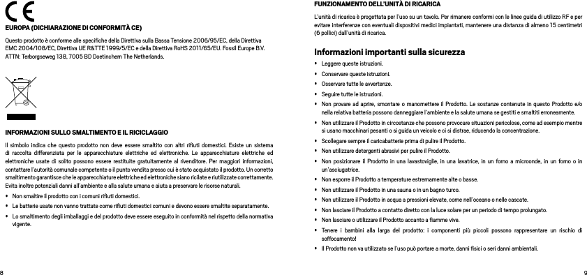   EUROPA (DICHIARAZIONE DI CONFORMITÀ CE)Questo prodotto è conforme alle speciﬁche della Direttiva sulla Bassa Tensione 2006/95/EC, della Direttiva EMC 2004/108/EC, Direttiva UE R&amp;TTE 1999/5/EC e della Direttiva RoHS 2011/65/EU. Fossil Europe B.V. ATTN: Terborgseweg 138, 7005 BD Doetinchem The Netherlands.INFORMAZIONI SULLO SMALTIMENTO E IL RICICLAGGIOIl simbolo indica che questo prodotto non deve essere smaltito con altri riﬁuti domestici. Esiste un sistema di raccolta differenziata per le apparecchiature elettriche ed elettroniche. Le apparecchiature elettriche ed elettroniche usate di solito possono essere restituite gratuitamente al rivenditore. Per maggiori informazioni, contattare l’autorità comunale competente o il punto vendita presso cui è stato acquistato il prodotto. Un corretto smaltimento garantisce che le apparecchiature elettriche ed elettroniche siano ricilate e riutilizzate correttamente. Evita inoltre potenziali danni all’ambiente e alla salute umana e aiuta a preservare le risorse naturali.• Non smaltire il prodotto con i comuni riﬁuti domestici. • Le batterie usate non vanno trattate come riﬁuti domestici comuni e devono essere smaltite separatamente. • Lo smaltimento degli imballaggi e del prodotto deve essere eseguito in conformità nel rispetto della normativa vigente.FUNZIONAMENTO DELL’UNITÀ DI RICARICAL’unità di ricarica è progettata per l’uso su un tavolo. Per rimanere conformi con le linee guida di utilizzo RF e per evitare interferenze con eventuali dispositivi medici impiantati, mantenere una distanza di almeno 15 centimetri (6 pollici) dall’unità di ricarica.Informazioni importanti sulla sicurezza• Leggere queste istruzioni. • Conservare queste istruzioni. • Osservare tutte le avvertenze. • Seguire tutte le istruzioni. • Non provare ad aprire, smontare o manomettere il Prodotto. Le sostanze contenute in questo Prodotto e/o nella relativa batteria possono danneggiare l’ambiente e la salute umana se gestiti e smaltiti erroneamente.• Non utilizzare il Prodotto in circostanze che possono provocare situazioni pericolose, come ad esempio mentre si usano macchinari pesanti o si guida un veicolo e ci si distrae, riducendo la concentrazione. • Scollegare sempre il caricabatterie prima di pulire il Prodotto. • Non utilizzare detergenti abrasivi per pulire il Prodotto. • Non posizionare il Prodotto in una lavastoviglie, in una lavatrice, in un forno a microonde, in un forno o in un’asciugatrice. • Non esporre il Prodotto a temperature estremamente alte o basse. • Non utilizzare il Prodotto in una sauna o in un bagno turco. • Non utilizzare il Prodotto in acqua a pressioni elevate, come nell’oceano o nelle cascate. • Non lasciare il Prodotto a contatto diretto con la luce solare per un periodo di tempo prolungato. • Non lasciare o utilizzare il Prodotto accanto a ﬁamme vive. • Tenere i bambini alla larga del prodotto: i componenti più piccoli possono rappresentare un rischio di soffocamento!• Il Prodotto non va utilizzato se l’uso può portare a morte, danni ﬁsici o seri danni ambientali.