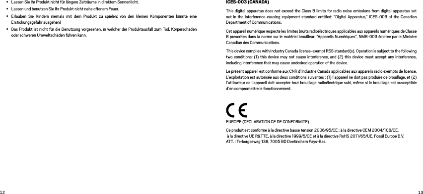  • Lassen Sie Ihr Produkt nicht für längere Zeiträume in direktem Sonnenlicht. • Lassen und benutzen Sie Ihr Produkt nicht nahe offenem Feuer. • Erlauben Sie Kindern niemals mit dem Produkt zu spielen; von den kleinen Komponenten könnte eine Erstickungsgefahr ausgehen!• Das Produkt ist nicht für die Benutzung vorgesehen, in welcher der Produktausfall zum Tod, Körperschäden oder schweren Umweltschäden führen kann. ICES-003 (CANADA)This digital apparatus does not exceed the Class B limits for radio noise emissions from digital apparatus set out in the interference-causing equipment standard entitled: “Digital Apparatus,” ICES-003 of the Canadian Department of Communications.Cet appareil numérique respecte les limites bruits radioélectriques applicables aux appareils numériques de Classe B prescrites dans la norme sur le matériel brouilleur: “Appareils Numériques”, NMB-003 édictee par le Ministre Canadian des Communications.This device complies with Industry Canada license-exempt RSS standard(s). Operation is subject to the following two conditions: (1) this device may not cause interference, and (2) this device must accept any interference, including interference that may cause undesired operation of the device.Le présent appareil est conforme aux CNR d’Industrie Canada applicables aux appareils radio exempts de licence. L’exploitation est autorisée aux deux conditions suivantes : (1) l’appareil ne doit pas produire de brouillage, et (2) l’utilisateur de l’appareil doit accepter tout brouillage radioélectrique subi, même si le brouillage est susceptible d’en compromettre le fonctionnement. EUROPE (DECLARATION CE DE CONFORMITE)Ce produit est conforme à la directive basse tension 2006/95/CE ; à la directive CEM 2004/108/CE,  à la directive UE R&amp;TTE, à la directive 1999/5/CE et à la directive RoHS 2011/65/UE. Fossil Europe B.V.  ATT. : Terborgseweg 138, 7005 BD Doetinchem Pays-Bas.