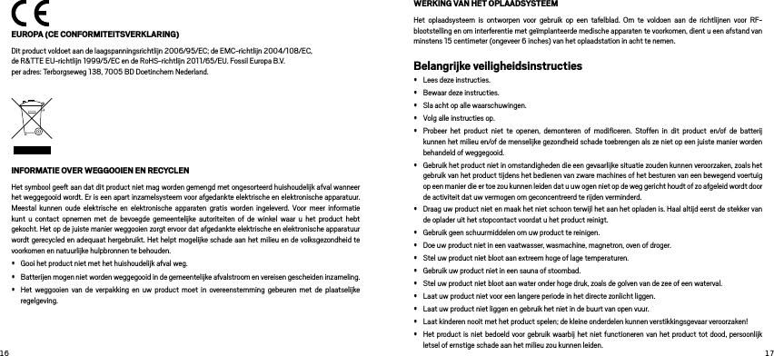   EUROPA (CE CONFORMITEITSVERKLARING)Dit product voldoet aan de laagspanningsrichtlijn 2006/95/EC; de EMC-richtlijn 2004/108/EC,  de R&amp;TTE EU-richtlijn 1999/5/EC en de RoHS-richtlijn 2011/65/EU. Fossil Europa B.V.  per adres: Terborgseweg 138, 7005 BD Doetinchem Nederland.INFORMATIE OVER WEGGOOIEN EN RECYCLEN Het symbool gee aan dat dit product niet mag worden gemengd met ongesorteerd huishoudelijk afval wanneer het weggegooid wordt. Er is een apart inzamelsysteem voor afgedankte elektrische en elektronische apparatuur. Meestal kunnen oude elektrische en elektronische apparaten gratis worden ingeleverd. Voor meer informatie kunt u contact opnemen met de bevoegde gemeentelijke autoriteiten of de winkel waar u het product hebt gekocht. Het op de juiste manier weggooien zorgt ervoor dat afgedankte elektrische en elektronische apparatuur wordt gerecycled en adequaat hergebruikt. Het helpt mogelijke schade aan het milieu en de volksgezondheid te voorkomen en natuurlijke hulpbronnen te behouden. • Gooi het product niet met het huishoudelijk afval weg. • Batterijen mogen niet worden weggegooid in de gemeentelijke afvalstroom en vereisen gescheiden inzameling. • Het weggooien van de verpakking en uw product moet in overeenstemming gebeuren met de plaatselijke regelgeving. WERKING VAN HET OPLAADSYSTEEMHet oplaadsysteem is ontworpen voor gebruik op een tafelblad. Om te voldoen aan de richtlijnen voor RF-blootstelling en om interferentie met geïmplanteerde medische apparaten te voorkomen, dient u een afstand van minstens 15 centimeter (ongeveer 6 inches) van het oplaadstation in acht te nemen.Belangrijke veiligheidsinstructies• Lees deze instructies. • Bewaar deze instructies. • Sla acht op alle waarschuwingen. • Volg alle instructies op. • Probeer het product niet te openen, demonteren of modiﬁceren. Stoffen in dit product en/of de batterij kunnen het milieu en/of de menselijke gezondheid schade toebrengen als ze niet op een juiste manier worden behandeld of weggegooid.• Gebruik het product niet in omstandigheden die een gevaarlijke situatie zouden kunnen veroorzaken, zoals het gebruik van het product tijdens het bedienen van zware machines of het besturen van een bewegend voertuig op een manier die er toe zou kunnen leiden dat u uw ogen niet op de weg gericht houdt of zo afgeleid wordt door de activiteit dat uw vermogen om geconcentreerd te rijden verminderd. • Draag uw product niet en maak het niet schoon terwijl het aan het opladen is. Haal altijd eerst de stekker van de oplader uit het stopcontact voordat u het product reinigt. • Gebruik geen schuurmiddelen om uw product te reinigen. • Doe uw product niet in een vaatwasser, wasmachine, magnetron, oven of droger. • Stel uw product niet bloot aan extreem hoge of lage temperaturen. • Gebruik uw product niet in een sauna of stoombad. • Stel uw product niet bloot aan water onder hoge druk, zoals de golven van de zee of een waterval. • Laat uw product niet voor een langere periode in het directe zonlicht liggen. • Laat uw product niet liggen en gebruik het niet in de buurt van open vuur. • Laat kinderen nooit met het product spelen; de kleine onderdelen kunnen verstikkingsgevaar veroorzaken!• Het product is niet bedoeld voor gebruik waarbij het niet functioneren van het product tot dood, persoonlijk letsel of ernstige schade aan het milieu zou kunnen leiden.