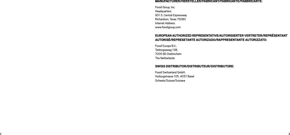 2 3MANUFACTURER/HERSTELLER/FABRICANT/FABRICANTE/FABBRICANTE: Fossil Group, Inc. Headquarters: 901 S. Central Expressway Richardson, Texas 75080 Internet Address:  www.fossilgroup.comEUROPEAN AUTHORIZED REPRESENTATIVE/AUTORISIERTER VERTRETER/REPRÉSENTANT AUTORISÉ/REPRESETANTE AUTORIZADO/RAPPRESENTANTE AUTORIZZATO: Fossil Europe B.V.,  Terborgseweg 138,  7005 BD Doetinchem  The NetherlandsSWISS DISTRIBUTOR/DISTRIBUTEUR/DISTRIBUTORE: Fossil Switzerland GmbH,  Horburgstrasse 105, 4057 Basel   Schweiz/Suisse/Svizzera