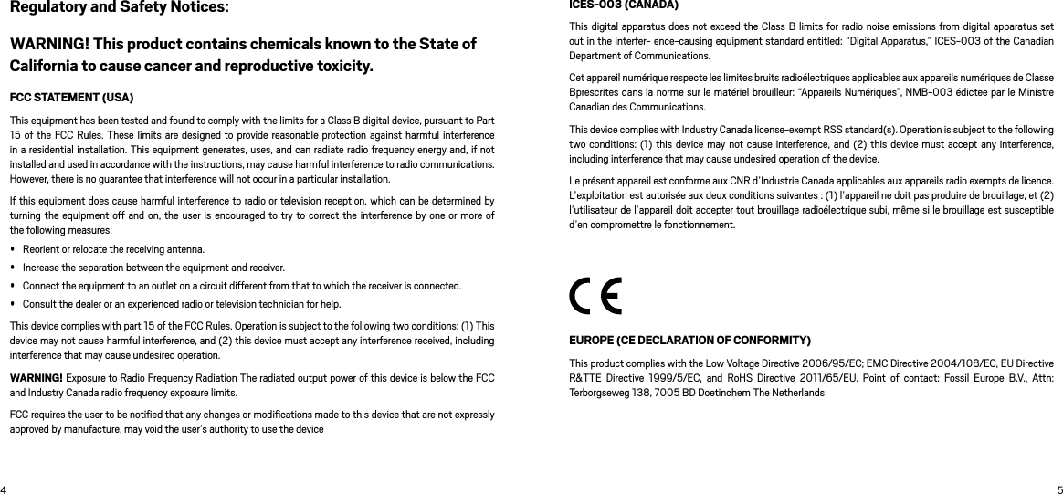 4 5Regulatory and Safety Notices:WARNING! This product contains chemicals known to the State of California to cause cancer and reproductive toxicity. FCC STATEMENT (USA)This equipment has been tested and found to comply with the limits for a Class B digital device, pursuant to Part 15 of  the FCC  Rules. These limits  are designed  to provide reasonable  protection against harmful  interference in a residential installation. This equipment generates, uses, and can radiate radio frequency energy and, if not installed and used in accordance with the instructions, may cause harmful interference to radio communications. However, there is no guarantee that interference will not occur in a particular installation.If this equipment does cause harmful interference to radio or television reception, which can be determined by turning the  equipment off and  on, the user is encouraged to  try to correct the  interference by one or  more of the following measures: Reorient or relocate the receiving antenna. Increase the separation between the equipment and receiver. Connect the equipment to an outlet on a circuit different from that to which the receiver is connected. Consult the dealer or an experienced radio or television technician for help.This device complies with part 15 of the FCC Rules. Operation is subject to the following two conditions: (1) This device may not cause harmful interference, and (2) this device must accept any interference received, including interference that may cause undesired operation.  WARNING! Exposure to Radio Frequency Radiation The radiated output power of this device is below the FCC and Industry Canada radio frequency exposure limits.FCC requires the user to be notiﬁed that any changes or modiﬁcations made to this device that are not expressly approved by manufacture, may void the user’s authority to use the device ICES-003 (CANADA)This digital apparatus  does not exceed the Class  B limits for radio  noise emissions from  digital apparatus set out in the interfer- ence-causing equipment standard entitled: “Digital Apparatus,” ICES-003 of the Canadian Department of Communications.Cet appareil numérique respecte les limites bruits radioélectriques applicables aux appareils numériques de Classe Bprescrites dans la norme sur le matériel brouilleur: “Appareils Numériques”, NMB-003 édictee par le Ministre Canadian des Communications.This device complies with Industry Canada license-exempt RSS standard(s). Operation is subject to the following two conditions: (1)  this device  may not cause  interference, and  (2) this  device must  accept  any interference, including interference that may cause undesired operation of the device.Le présent appareil est conforme aux CNR d’Industrie Canada applicables aux appareils radio exempts de licence. L’exploitation est autorisée aux deux conditions suivantes : (1) l’appareil ne doit pas produire de brouillage, et (2) l’utilisateur de l’appareil doit accepter tout brouillage radioélectrique subi, même si le brouillage est susceptible d’en compromettre le fonctionnement.EUROPE (CE DECLARATION OF CONFORMITY)This product complies with the Low Voltage Directive 2006/95/EC; EMC Directive 2004/108/EC, EU Directive R&amp;TTE  Directive  1999/5/EC,  and  RoHS  Directive  2011/65/EU.  Point  of  contact:  Fossil  Europe  B.V.,  Attn: Terborgseweg 138, 7005 BD Doetinchem The Netherlands