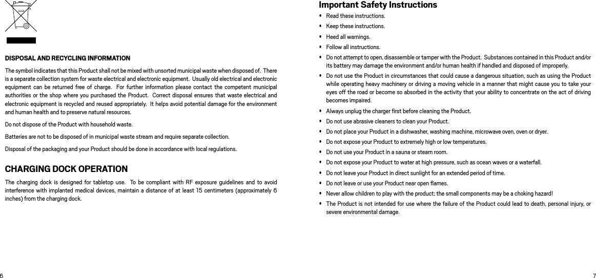 6 7DISPOSAL AND RECYCLING INFORMATION The symbol indicates that this Product shall not be mixed with unsorted municipal waste when disposed of.  There is a separate collection system for waste electrical and electronic equipment.  Usually old electrical and electronic equipment  can  be  returned  free  of  charge.  For  further information  please  contact  the  competent municipal authorities or  the shop where  you purchased the Product.   Correct disposal ensures that waste electrical and electronic equipment is recycled and reused appropriately.  It helps avoid potential damage for the environment and human health and to preserve natural resources.  Do not dispose of the Product with household waste. Batteries are not to be disposed of in municipal waste stream and require separate collection. Disposal of the packaging and your Product should be done in accordance with local regulations. CHARGING DOCK OPERATIONThe  charging  dock  is  designed  for  tabletop  use.    To  be  compliant with  RF  exposure guidelines  and  to avoid interference with implanted medical devices, maintain a distance of  at least 15 centimeters (approximately 6 inches) from the charging dock. Important Safety Instructions Read these instructions.  Keep these instructions.  Heed all warnings.  Follow all instructions.  Do not attempt to open, disassemble or tamper with the Product.  Substances contained in this Product and/or its battery may damage the environment and/or human health if handled and disposed of improperly.   Do not use the Product in circumstances that could cause a dangerous situation, such as using the Product while operating heavy machinery or driving a moving vehicle in a manner that might cause you to take your eyes off the road or become so absorbed in the activity that your ability to concentrate on the act of driving becomes impaired.  Always unplug the charger ﬁrst before cleaning the Product.   Do not use abrasive cleaners to clean your Product.   Do not place your Product in a dishwasher, washing machine, microwave oven, oven or dryer.  Do not expose your Product to extremely high or low temperatures.  Do not use your Product in a sauna or steam room.  Do not expose your Product to water at high pressure, such as ocean waves or a waterfall.   Do not leave your Product in direct sunlight for an extended period of time.  Do not leave or use your Product near open ﬂames.  Never allow children to play with the product; the small components may be a choking hazard! The Product is not intended for use where the failure of the Product could lead to death, personal injury, or severe environmental damage.  
