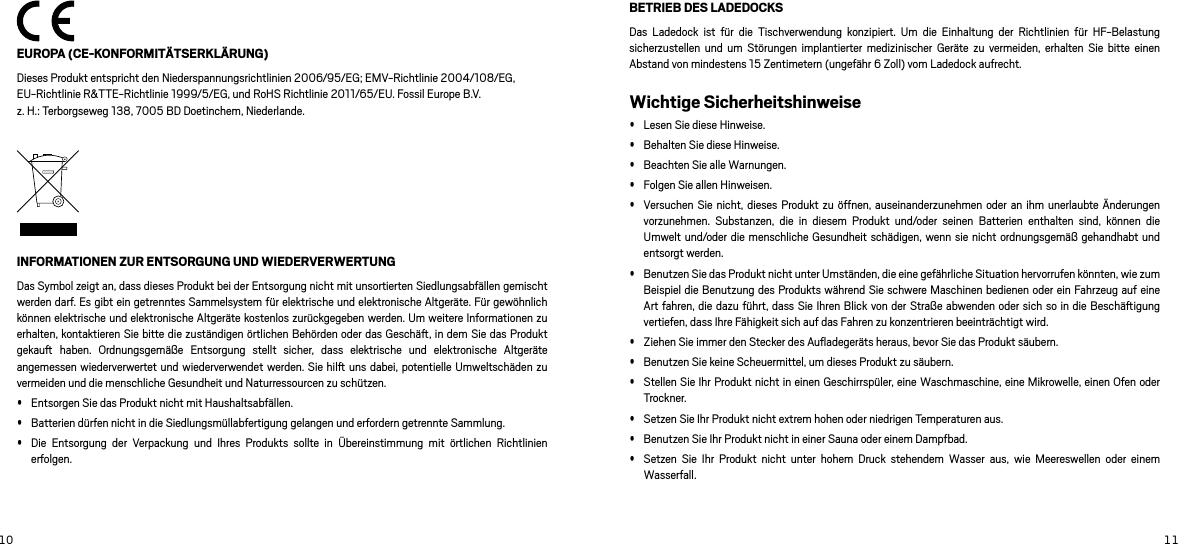 10 11 EUROPA (CE-KONFORMITÄTSERKLÄRUNG)Dieses Produkt entspricht den Niederspannungsrichtlinien 2006/95/EG; EMV-Richtlinie 2004/108/EG, EU-Richtlinie R&amp;TTE-Richtlinie 1999/5/EG, und RoHS Richtlinie 2011/65/EU. Fossil Europe B.V.  z. H.: Terborgseweg 138, 7005 BD Doetinchem, Niederlande.INFORMATIONEN ZUR ENTSORGUNG UND WIEDERVERWERTUNG Das Symbol zeigt an, dass dieses Produkt bei der Entsorgung nicht mit unsortierten Siedlungsabfällen gemischt werden darf. Es gibt ein getrenntes Sammelsystem für elektrische und elektronische Altgeräte. Für gewöhnlich können elektrische und elektronische Altgeräte kostenlos zurückgegeben werden. Um weitere Informationen zu erhalten, kontaktieren Sie bitte die zuständigen örtlichen Behörden oder das Geschä, in dem Sie das Produkt gekau  haben.  Ordnungsgemäße  Entsorgung  stellt  sicher,  dass  elektrische  und  elektronische  Altgeräte angemessen wiederverwertet und wiederverwendet werden. Sie hil uns dabei, potentielle Umweltschäden zu vermeiden und die menschliche Gesundheit und Naturressourcen zu schützen.  Entsorgen Sie das Produkt nicht mit Haushaltsabfällen.  Batterien dürfen nicht in die Siedlungsmüllabfertigung gelangen und erfordern getrennte Sammlung.  Die  Entsorgung  der  Verpackung  und  Ihres  Produkts  sollte  in  Übereinstimmung  mit  örtlichen  Richtlinien erfolgen. BETRIEB DES LADEDOCKSDas  Ladedock  ist  für  die  Tischverwendung  konzipiert.  Um  die  Einhaltung  der  Richtlinien  für  HF-Belastung sicherzustellen  und  um Störungen  implantierter  medizinischer  Geräte  zu  vermeiden,  erhalten  Sie  bitte einen Abstand von mindestens 15 Zentimetern (ungefähr 6 Zoll) vom Ladedock aufrecht. Wichtige Sicherheitshinweise Lesen Sie diese Hinweise.  Behalten Sie diese Hinweise.  Beachten Sie alle Warnungen.  Folgen Sie allen Hinweisen.  Versuchen Sie nicht, dieses Produkt zu  öffnen, auseinanderzunehmen oder  an ihm  unerlaubte Änderungen vorzunehmen.  Substanzen,  die  in  diesem  Produkt  und/oder  seinen  Batterien  enthalten  sind,  können  die Umwelt und/oder die menschliche  Gesundheit schädigen, wenn sie nicht  ordnungsgemäß gehandhabt und entsorgt werden. Benutzen Sie das Produkt nicht unter Umständen, die eine gefährliche Situation hervorrufen könnten, wie zum Beispiel die Benutzung des Produkts während Sie schwere Maschinen bedienen oder ein Fahrzeug auf eine Art fahren, die dazu führt, dass Sie Ihren Blick von der Straße abwenden oder sich so in  die Beschäigung vertiefen, dass Ihre Fähigkeit sich auf das Fahren zu konzentrieren beeinträchtigt wird.  Ziehen Sie immer den Stecker des Auﬂadegeräts heraus, bevor Sie das Produkt säubern.  Benutzen Sie keine Scheuermittel, um dieses Produkt zu säubern.  Stellen Sie Ihr Produkt nicht in einen Geschirrspüler, eine Waschmaschine, eine Mikrowelle, einen Ofen oder Trockner.  Setzen Sie Ihr Produkt nicht extrem hohen oder niedrigen Temperaturen aus.  Benutzen Sie Ihr Produkt nicht in einer Sauna oder einem Dampfbad.  Setzen  Sie  Ihr  Produkt  nicht  unter  hohem  Druck  stehendem  Wasser  aus,  wie  Meereswellen  oder  einem Wasserfall. 