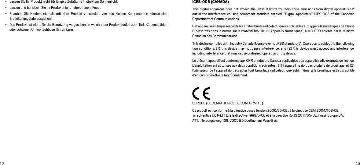 12 13 Lassen Sie Ihr Produkt nicht für längere Zeiträume in direktem Sonnenlicht.  Lassen und benutzen Sie Ihr Produkt nicht nahe offenem Feuer.  Erlauben  Sie  Kindern  niemals  mit  dem  Produkt  zu  spielen;  von  den  kleinen  Komponenten  könnte  eine Erstickungsgefahr ausgehen! Das Produkt ist nicht für die Benutzung vorgesehen, in welcher der Produktausfall zum Tod, Körperschäden oder schweren Umweltschäden führen kann. ICES-003 (CANADA)This digital apparatus  does not exceed the Class  B limits for radio  noise emissions from  digital apparatus set out in the  interference-causing  equipment standard entitled:  “Digital Apparatus,”  ICES-003 of  the Canadian Department of Communications.Cet appareil numérique respecte les limites bruits radioélectriques applicables aux appareils numériques de Classe B prescrites dans la norme sur le matériel brouilleur: “Appareils Numériques”, NMB-003 édictee par le Ministre Canadian des Communications.This device complies with Industry Canada license-exempt RSS standard(s). Operation is subject to the following two conditions: (1)  this device  may not cause  interference, and  (2) this  device must  accept  any interference, including interference that may cause undesired operation of the device.Le présent appareil est conforme aux CNR d’Industrie Canada applicables aux appareils radio exempts de licence. L’exploitation est autorisée aux deux conditions suivantes : (1) l’appareil ne doit pas produire de brouillage, et (2) l’utilisateur de l’appareil doit accepter tout brouillage radioélectrique subi, même si le brouillage est susceptible d’en compromettre le fonctionnement. EUROPE (DECLARATION CE DE CONFORMITE)Ce produit est conforme à la directive basse tension 2006/95/CE ; à la directive CEM 2004/108/CE,  à la directive UE R&amp;TTE, à la directive 1999/5/CE et à la directive RoHS 2011/65/UE. Fossil Europe B.V.  ATT. : Terborgseweg 138, 7005 BD Doetinchem Pays-Bas.