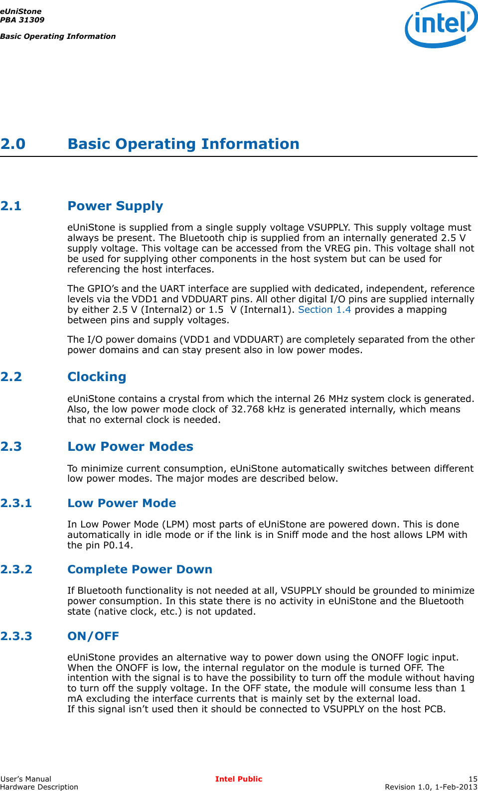 eUniStonePBA 31309Basic Operating InformationUser’s Manual Intel Public 15Hardware Description Revision 1.0, 1-Feb-20132.0 Basic Operating Information2.1 Power SupplyeUniStone is supplied from a single supply voltage VSUPPLY. This supply voltage must always be present. The Bluetooth chip is supplied from an internally generated 2.5 V supply voltage. This voltage can be accessed from the VREG pin. This voltage shall not be used for supplying other components in the host system but can be used for referencing the host interfaces.The GPIO’s and the UART interface are supplied with dedicated, independent, reference levels via the VDD1 and VDDUART pins. All other digital I/O pins are supplied internally by either 2.5 V (Internal2) or 1.5  V (Internal1). Section 1.4 provides a mapping between pins and supply voltages.The I/O power domains (VDD1 and VDDUART) are completely separated from the other power domains and can stay present also in low power modes.2.2 ClockingeUniStone contains a crystal from which the internal 26 MHz system clock is generated. Also, the low power mode clock of 32.768 kHz is generated internally, which means that no external clock is needed. 2.3 Low Power ModesTo minimize current consumption, eUniStone automatically switches between different low power modes. The major modes are described below.2.3.1 Low Power ModeIn Low Power Mode (LPM) most parts of eUniStone are powered down. This is done automatically in idle mode or if the link is in Sniff mode and the host allows LPM with the pin P0.14.2.3.2 Complete Power DownIf Bluetooth functionality is not needed at all, VSUPPLY should be grounded to minimize power consumption. In this state there is no activity in eUniStone and the Bluetooth state (native clock, etc.) is not updated.2.3.3 ON/OFFeUniStone provides an alternative way to power down using the ONOFF logic input. When the ONOFF is low, the internal regulator on the module is turned OFF. The intention with the signal is to have the possibility to turn off the module without having to turn off the supply voltage. In the OFF state, the module will consume less than 1 mA excluding the interface currents that is mainly set by the external load. If this signal isn’t used then it should be connected to VSUPPLY on the host PCB.