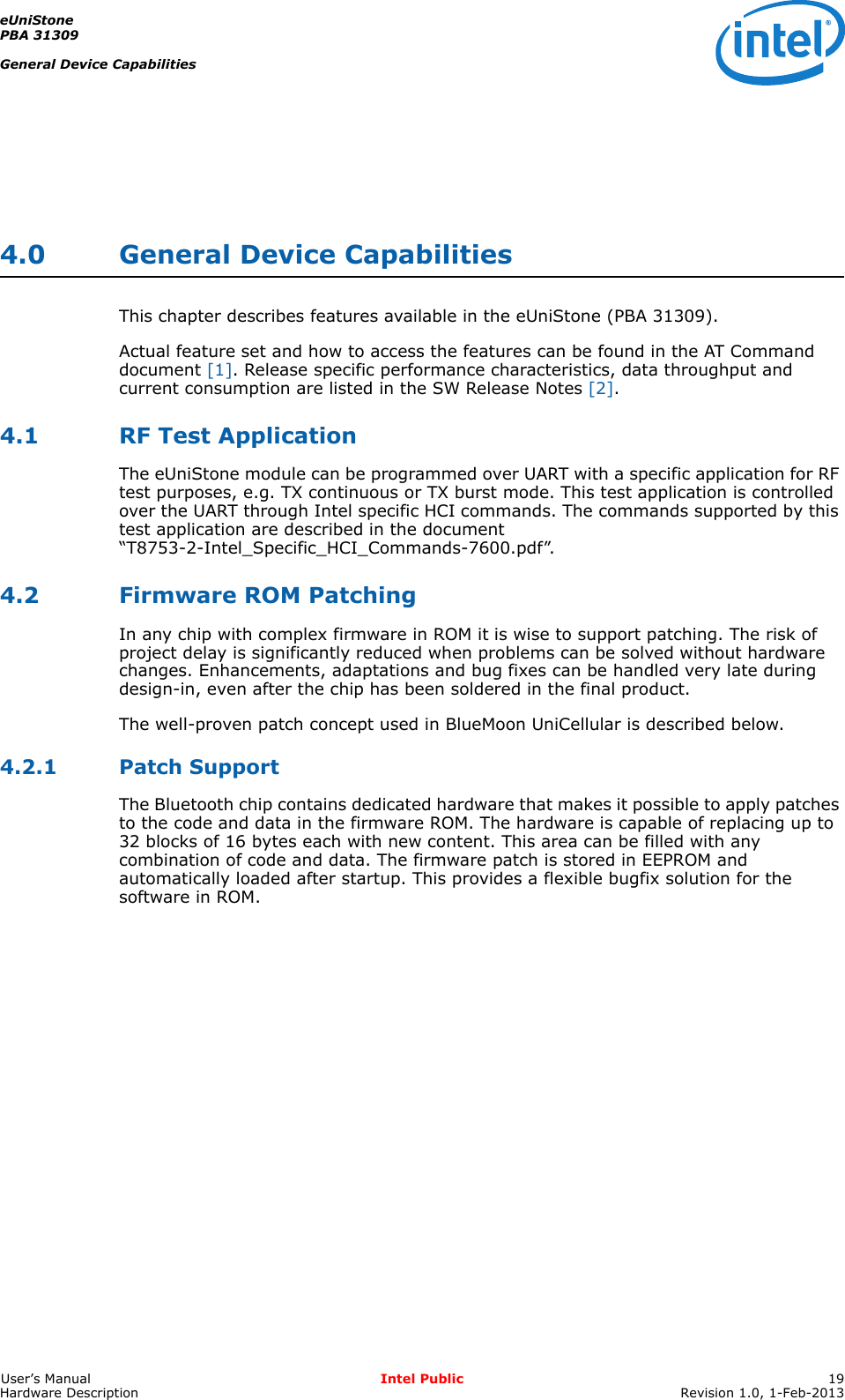 eUniStonePBA 31309General Device CapabilitiesUser’s Manual Intel Public 19Hardware Description Revision 1.0, 1-Feb-20134.0 General Device CapabilitiesThis chapter describes features available in the eUniStone (PBA 31309).Actual feature set and how to access the features can be found in the AT Command document [1]. Release specific performance characteristics, data throughput and current consumption are listed in the SW Release Notes [2].4.1 RF Test ApplicationThe eUniStone module can be programmed over UART with a specific application for RF test purposes, e.g. TX continuous or TX burst mode. This test application is controlled over the UART through Intel specific HCI commands. The commands supported by this test application are described in the document “T8753-2-Intel_Specific_HCI_Commands-7600.pdf”.4.2 Firmware ROM PatchingIn any chip with complex firmware in ROM it is wise to support patching. The risk of project delay is significantly reduced when problems can be solved without hardware changes. Enhancements, adaptations and bug fixes can be handled very late during design-in, even after the chip has been soldered in the final product.The well-proven patch concept used in BlueMoon UniCellular is described below.4.2.1 Patch SupportThe Bluetooth chip contains dedicated hardware that makes it possible to apply patches to the code and data in the firmware ROM. The hardware is capable of replacing up to 32 blocks of 16 bytes each with new content. This area can be filled with any combination of code and data. The firmware patch is stored in EEPROM and automatically loaded after startup. This provides a flexible bugfix solution for the software in ROM.