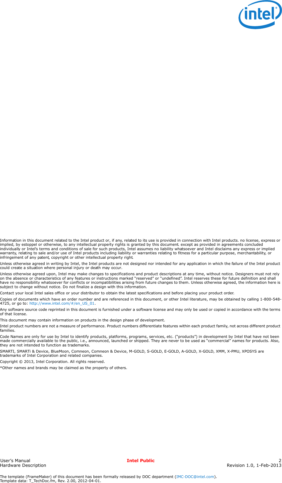 The template (FrameMaker) of this document has been formally released by DOC department (IMC-DOC@intel.com).Template data: T_TechDoc.fm, Rev. 2.00, 2012-04-01.User’s Manual Intel Public 2Hardware Description Revision 1.0, 1-Feb-2013legal lines and disclaimersInformation in this document related to the Intel product or, if any, related to its use is provided in connection with Intel products. no license, express or implied, by estoppel or otherwise, to any intellectual property rights is granted by this document. except as provided in agreements concluded individually or Intel’s terms and conditions of sale for such products, Intel assumes no liability whatsoever and Intel disclaims any express or implied warranty, relating to sale and/or use of Intel products including liability or warranties relating to fitness for a particular purpose, merchantability, or infringement of any patent, copyright or other intellectual property right.Unless otherwise agreed in writing by Intel, the Intel products are not designed nor intended for any application in which the failure of the Intel product could create a situation where personal injury or death may occur.Unless otherwise agreed upon, Intel may make changes to specifications and product descriptions at any time, without notice. Designers must not rely on the absence or characteristics of any features or instructions marked “reserved” or “undefined”. Intel reserves these for future definition and shall have no responsibility whatsoever for conflicts or incompatibilities arising from future changes to them. Unless otherwise agreed, the information here is subject to change without notice. Do not finalize a design with this information.Contact your local Intel sales office or your distributor to obtain the latest specifications and before placing your product order.Copies of documents which have an order number and are referenced in this document, or other Intel literature, may be obtained by calling 1-800-548-4725, or go to: http://www.intel.com/#/en_US_01.Any software source code reprinted in this document is furnished under a software license and may only be used or copied in accordance with the terms of that license.This document may contain information on products in the design phase of development.Intel product numbers are not a measure of performance. Product numbers differentiate features within each product family, not across different product families.Code Names are only for use by Intel to identify products, platforms, programs, services, etc. (“products”) in development by Intel that have not been made commercially available to the public, i.e., announced, launched or shipped. They are never to be used as “commercial” names for products. Also, they are not intended to function as trademarks.SMARTI, SMARTi &amp; Device, BlueMoon, Comneon, Comneon &amp; Device, M-GOLD, S-GOLD, E-GOLD, A-GOLD, X-GOLD, XMM, X-PMU, XPOSYS are trademarks of Intel Corporation and related companies.Copyright © 2013, Intel Corporation. All rights reserved.*Other names and brands may be claimed as the property of others.