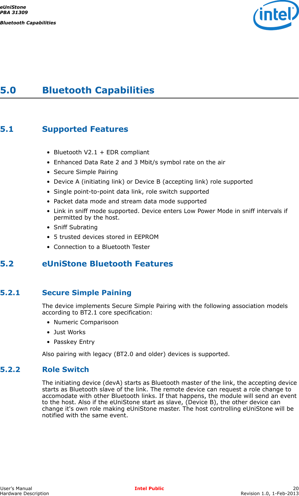 eUniStonePBA 31309Bluetooth CapabilitiesUser’s Manual Intel Public 20Hardware Description Revision 1.0, 1-Feb-20135.0 Bluetooth Capabilities5.1 Supported Features• Bluetooth V2.1 + EDR compliant• Enhanced Data Rate 2 and 3 Mbit/s symbol rate on the air• Secure Simple Pairing• Device A (initiating link) or Device B (accepting link) role supported• Single point-to-point data link, role switch supported• Packet data mode and stream data mode supported• Link in sniff mode supported. Device enters Low Power Mode in sniff intervals if permitted by the host.• Sniff Subrating• 5 trusted devices stored in EEPROM• Connection to a Bluetooth Tester5.2 eUniStone Bluetooth Features5.2.1 Secure Simple PainingThe device implements Secure Simple Pairing with the following association models according to BT2.1 core specification:• Numeric Comparisoon•Just Works• Passkey EntryAlso pairing with legacy (BT2.0 and older) devices is supported.5.2.2 Role SwitchThe initiating device (devA) starts as Bluetooth master of the link, the accepting device starts as Bluetooth slave of the link. The remote device can request a role change to accomodate with other Bluetooth links. If that happens, the module will send an event to the host. Also if the eUniStone start as slave, (Device B), the other device can change it&apos;s own role making eUniStone master. The host controlling eUniStone will be notified with the same event.