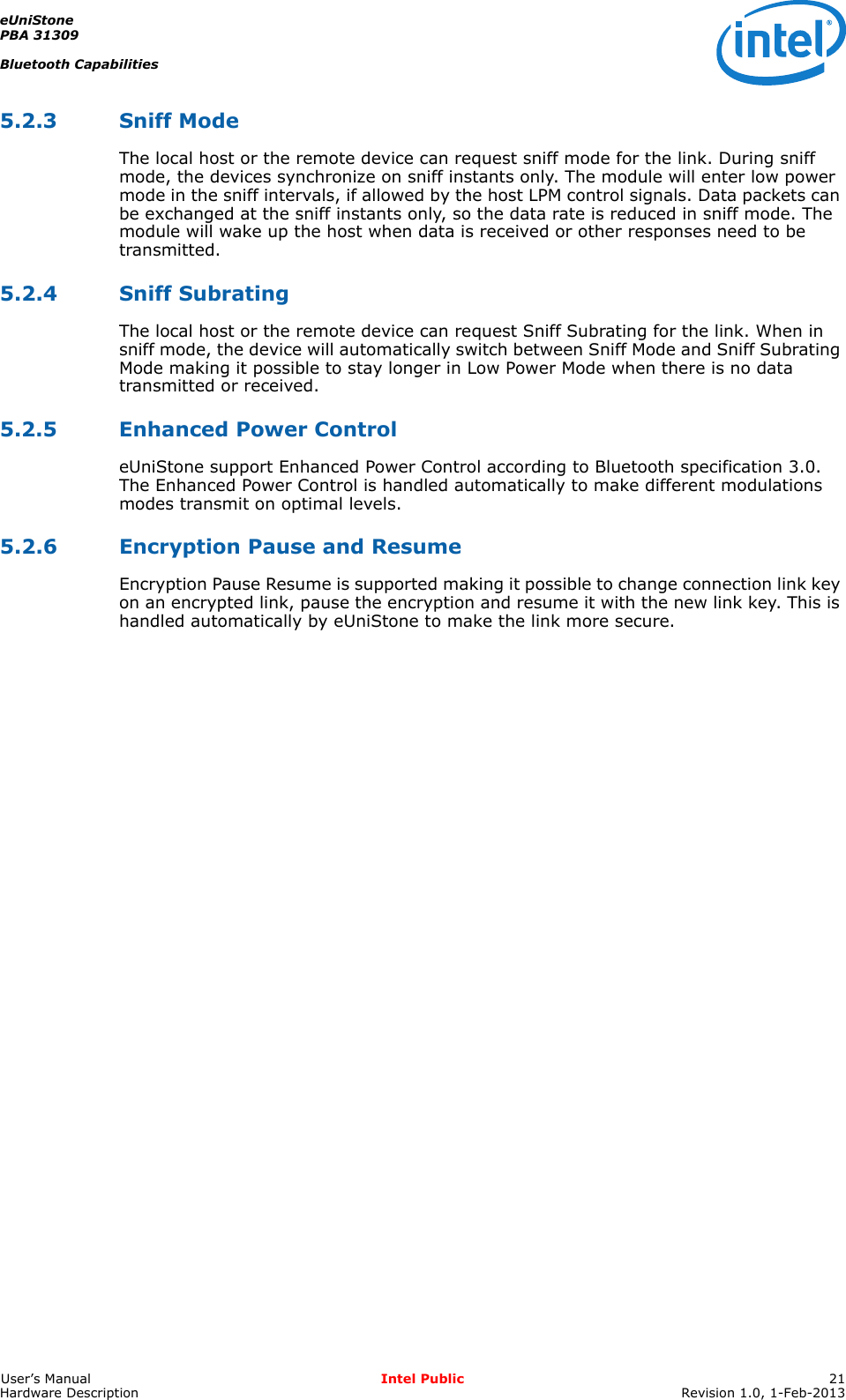 eUniStonePBA 31309Bluetooth CapabilitiesUser’s Manual Intel Public 21Hardware Description Revision 1.0, 1-Feb-20135.2.3 Sniff ModeThe local host or the remote device can request sniff mode for the link. During sniff mode, the devices synchronize on sniff instants only. The module will enter low power mode in the sniff intervals, if allowed by the host LPM control signals. Data packets can be exchanged at the sniff instants only, so the data rate is reduced in sniff mode. The module will wake up the host when data is received or other responses need to be transmitted.5.2.4 Sniff SubratingThe local host or the remote device can request Sniff Subrating for the link. When in sniff mode, the device will automatically switch between Sniff Mode and Sniff Subrating Mode making it possible to stay longer in Low Power Mode when there is no data transmitted or received.5.2.5 Enhanced Power ControleUniStone support Enhanced Power Control according to Bluetooth specification 3.0. The Enhanced Power Control is handled automatically to make different modulations modes transmit on optimal levels.5.2.6 Encryption Pause and ResumeEncryption Pause Resume is supported making it possible to change connection link key on an encrypted link, pause the encryption and resume it with the new link key. This is handled automatically by eUniStone to make the link more secure.