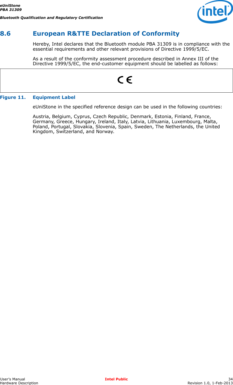 eUniStonePBA 31309Bluetooth Qualification and Regulatory CertificationUser’s Manual Intel Public 34Hardware Description Revision 1.0, 1-Feb-20138.6 European R&amp;TTE Declaration of ConformityHereby, Intel declares that the Bluetooth module PBA 31309 is in compliance with the essential requirements and other relevant provisions of Directive 1999/5/EC.As a result of the conformity assessment procedure described in Annex III of the Directive 1999/5/EC, the end-customer equipment should be labelled as follows:Figure 11. Equipment LabeleUniStone in the specified reference design can be used in the following countries:Austria, Belgium, Cyprus, Czech Republic, Denmark, Estonia, Finland, France, Germany, Greece, Hungary, Ireland, Italy, Latvia, Lithuania, Luxembourg, Malta, Poland, Portugal, Slovakia, Slovenia, Spain, Sweden, The Netherlands, the United Kingdom, Switzerland, and Norway.