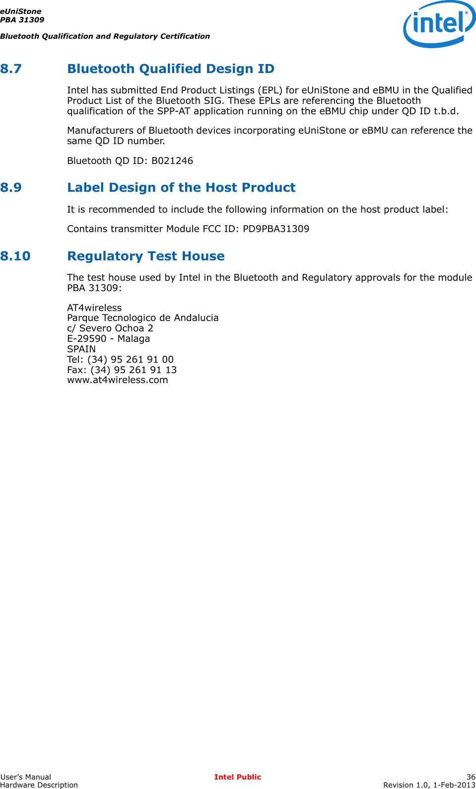 eUniStonePBA 31309Bluetooth Qualification and Regulatory CertificationUser’s Manual Intel Public 36Hardware Description Revision 1.0, 1-Feb-20138.7 Bluetooth Qualified Design IDIntel has submitted End Product Listings (EPL) for eUniStone and eBMU in the Qualified Product List of the Bluetooth SIG. These EPLs are referencing the Bluetooth qualification of the SPP-AT application running on the eBMU chip under QD ID t.b.d.Manufacturers of Bluetooth devices incorporating eUniStone or eBMU can reference the same QD ID number.Bluetooth QD ID: B021246 8.9 Label Design of the Host ProductIt is recommended to include the following information on the host product label:Contains transmitter Module FCC ID: PD9PBA313098.10 Regulatory Test HouseThe test house used by Intel in the Bluetooth and Regulatory approvals for the module PBA 31309:AT4wirelessParque Tecnologico de Andaluciac/ Severo Ochoa 2E-29590 - MalagaSPAINTel: (34) 95 261 91 00Fax: (34) 95 261 91 13www.at4wireless.com