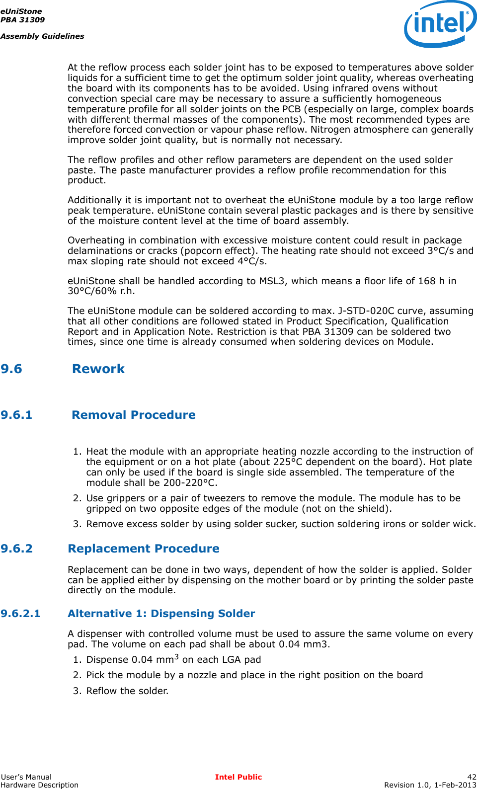 eUniStonePBA 31309Assembly GuidelinesUser’s Manual Intel Public 42Hardware Description Revision 1.0, 1-Feb-2013At the reflow process each solder joint has to be exposed to temperatures above solder liquids for a sufficient time to get the optimum solder joint quality, whereas overheating the board with its components has to be avoided. Using infrared ovens without convection special care may be necessary to assure a sufficiently homogeneous temperature profile for all solder joints on the PCB (especially on large, complex boards with different thermal masses of the components). The most recommended types are therefore forced convection or vapour phase reflow. Nitrogen atmosphere can generally improve solder joint quality, but is normally not necessary.The reflow profiles and other reflow parameters are dependent on the used solder paste. The paste manufacturer provides a reflow profile recommendation for this product.Additionally it is important not to overheat the eUniStone module by a too large reflow peak temperature. eUniStone contain several plastic packages and is there by sensitive of the moisture content level at the time of board assembly.Overheating in combination with excessive moisture content could result in package delaminations or cracks (popcorn effect). The heating rate should not exceed 3°C/s and max sloping rate should not exceed 4°C/s.eUniStone shall be handled according to MSL3, which means a floor life of 168 h in 30°C/60% r.h.The eUniStone module can be soldered according to max. J-STD-020C curve, assuming that all other conditions are followed stated in Product Specification, Qualification Report and in Application Note. Restriction is that PBA 31309 can be soldered two times, since one time is already consumed when soldering devices on Module.9.6  Rework9.6.1  Removal Procedure1. Heat the module with an appropriate heating nozzle according to the instruction of the equipment or on a hot plate (about 225°C dependent on the board). Hot plate can only be used if the board is single side assembled. The temperature of the module shall be 200-220°C.2. Use grippers or a pair of tweezers to remove the module. The module has to be gripped on two opposite edges of the module (not on the shield).3. Remove excess solder by using solder sucker, suction soldering irons or solder wick.9.6.2 Replacement ProcedureReplacement can be done in two ways, dependent of how the solder is applied. Solder can be applied either by dispensing on the mother board or by printing the solder paste directly on the module.9.6.2.1 Alternative 1: Dispensing SolderA dispenser with controlled volume must be used to assure the same volume on every pad. The volume on each pad shall be about 0.04 mm3.1. Dispense 0.04 mm3 on each LGA pad2. Pick the module by a nozzle and place in the right position on the board3. Reflow the solder.