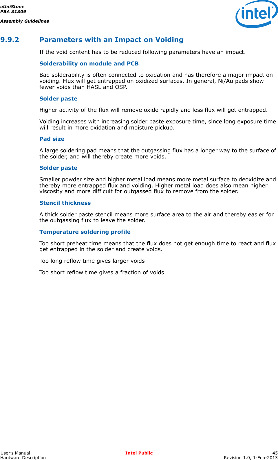 eUniStonePBA 31309Assembly GuidelinesUser’s Manual Intel Public 45Hardware Description Revision 1.0, 1-Feb-20139.9.2 Parameters with an Impact on VoidingIf the void content has to be reduced following parameters have an impact.Solderability on module and PCBBad solderability is often connected to oxidation and has therefore a major impact on voiding. Flux will get entrapped on oxidized surfaces. In general, Ni/Au pads show fewer voids than HASL and OSP.Solder pasteHigher activity of the flux will remove oxide rapidly and less flux will get entrapped.Voiding increases with increasing solder paste exposure time, since long exposure time will result in more oxidation and moisture pickup.Pad sizeA large soldering pad means that the outgassing flux has a longer way to the surface of the solder, and will thereby create more voids.Solder pasteSmaller powder size and higher metal load means more metal surface to deoxidize and thereby more entrapped flux and voiding. Higher metal load does also mean higher viscosity and more difficult for outgassed flux to remove from the solder.Stencil thicknessA thick solder paste stencil means more surface area to the air and thereby easier for the outgassing flux to leave the solder.Temperature soldering profileToo short preheat time means that the flux does not get enough time to react and flux get entrapped in the solder and create voids.Too long reflow time gives larger voidsToo short reflow time gives a fraction of voids