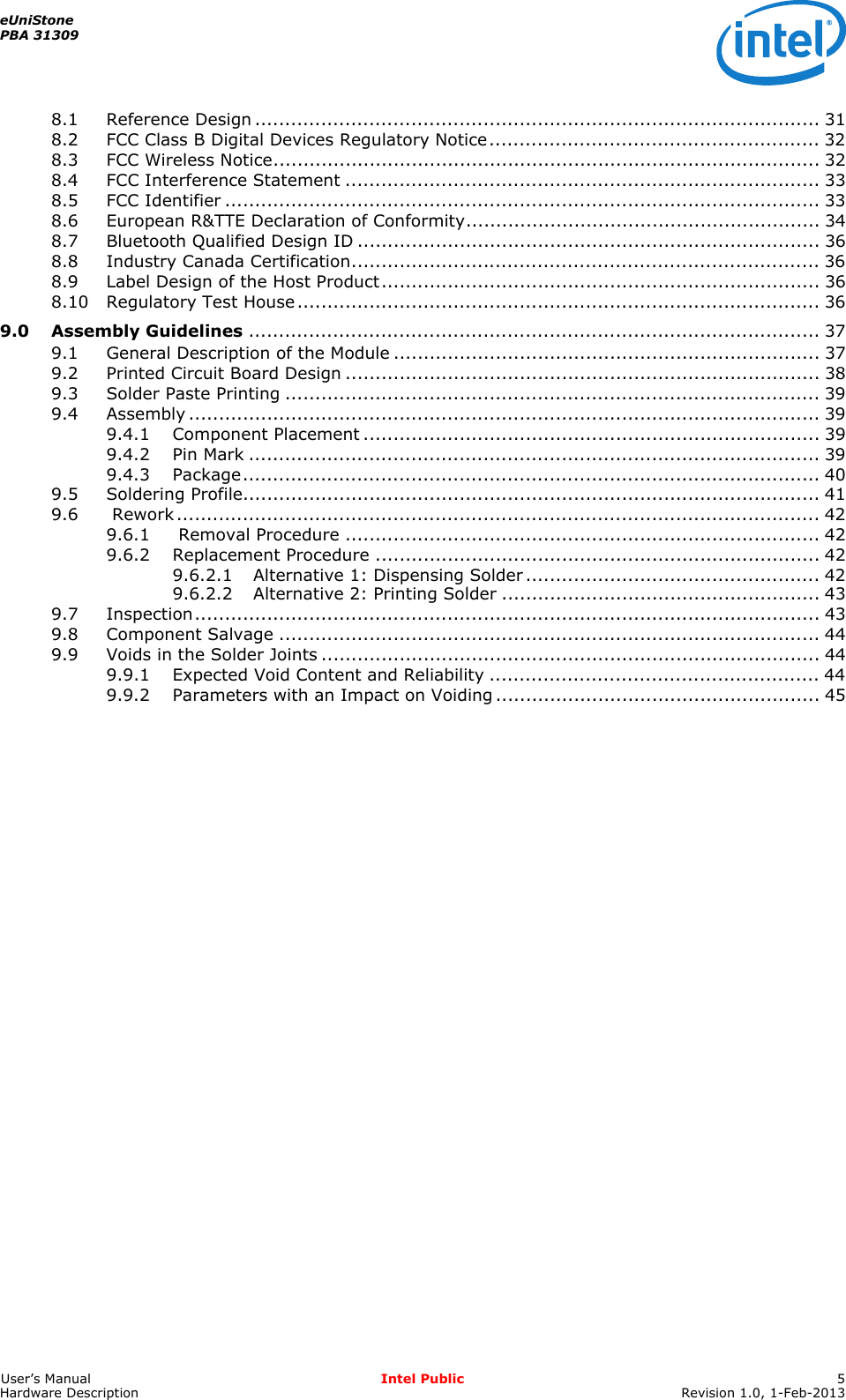 eUniStonePBA 31309User’s Manual Intel Public 5Hardware Description Revision 1.0, 1-Feb-20138.1 Reference Design .............................................................................................. 318.2 FCC Class B Digital Devices Regulatory Notice....................................................... 328.3 FCC Wireless Notice........................................................................................... 328.4 FCC Interference Statement ............................................................................... 338.5 FCC Identifier ................................................................................................... 338.6 European R&amp;TTE Declaration of Conformity........................................................... 348.7 Bluetooth Qualified Design ID ............................................................................. 368.8 Industry Canada Certification.............................................................................. 368.9 Label Design of the Host Product......................................................................... 368.10 Regulatory Test House....................................................................................... 369.0 Assembly Guidelines ............................................................................................... 379.1 General Description of the Module ....................................................................... 379.2 Printed Circuit Board Design ............................................................................... 389.3 Solder Paste Printing ......................................................................................... 399.4 Assembly ......................................................................................................... 399.4.1 Component Placement ............................................................................ 399.4.2 Pin Mark ............................................................................................... 399.4.3 Package................................................................................................ 409.5 Soldering Profile................................................................................................ 419.6  Rework........................................................................................................... 429.6.1  Removal Procedure ............................................................................... 429.6.2 Replacement Procedure .......................................................................... 429.6.2.1 Alternative 1: Dispensing Solder................................................. 429.6.2.2 Alternative 2: Printing Solder ..................................................... 439.7 Inspection........................................................................................................ 439.8 Component Salvage .......................................................................................... 449.9 Voids in the Solder Joints ................................................................................... 449.9.1 Expected Void Content and Reliability ....................................................... 449.9.2 Parameters with an Impact on Voiding ...................................................... 45