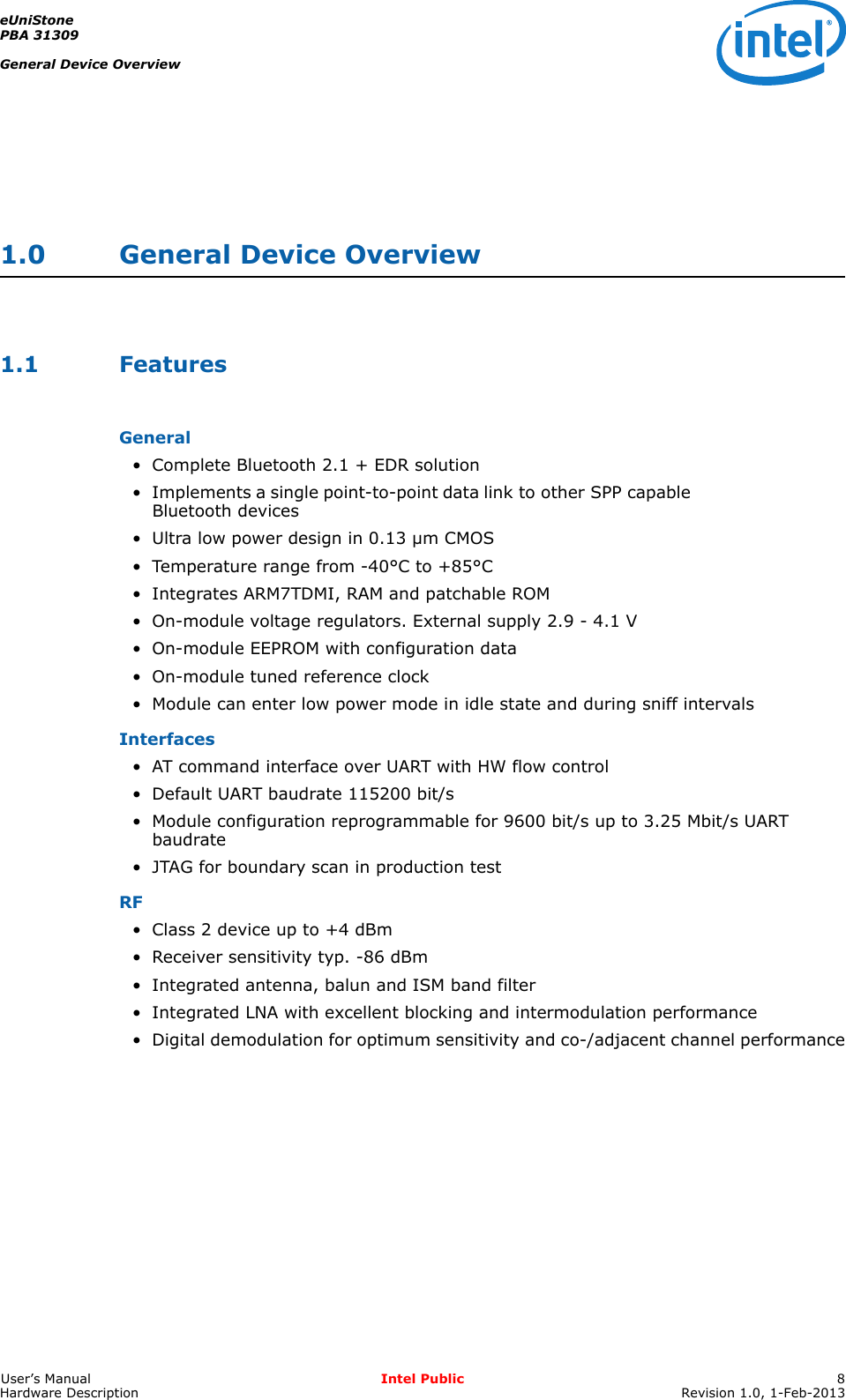 eUniStonePBA 31309General Device OverviewUser’s Manual Intel Public 8Hardware Description Revision 1.0, 1-Feb-20131.0 General Device Overview1.1 FeaturesGeneral• Complete Bluetooth 2.1 + EDR solution• Implements a single point-to-point data link to other SPP capable Bluetooth devices• Ultra low power design in 0.13 µm CMOS• Temperature range from -40°C to +85°C• Integrates ARM7TDMI, RAM and patchable ROM• On-module voltage regulators. External supply 2.9 - 4.1 V• On-module EEPROM with configuration data• On-module tuned reference clock• Module can enter low power mode in idle state and during sniff intervalsInterfaces• AT command interface over UART with HW flow control• Default UART baudrate 115200 bit/s• Module configuration reprogrammable for 9600 bit/s up to 3.25 Mbit/s UART baudrate• JTAG for boundary scan in production testRF• Class 2 device up to +4 dBm• Receiver sensitivity typ. -86 dBm• Integrated antenna, balun and ISM band filter• Integrated LNA with excellent blocking and intermodulation performance• Digital demodulation for optimum sensitivity and co-/adjacent channel performance