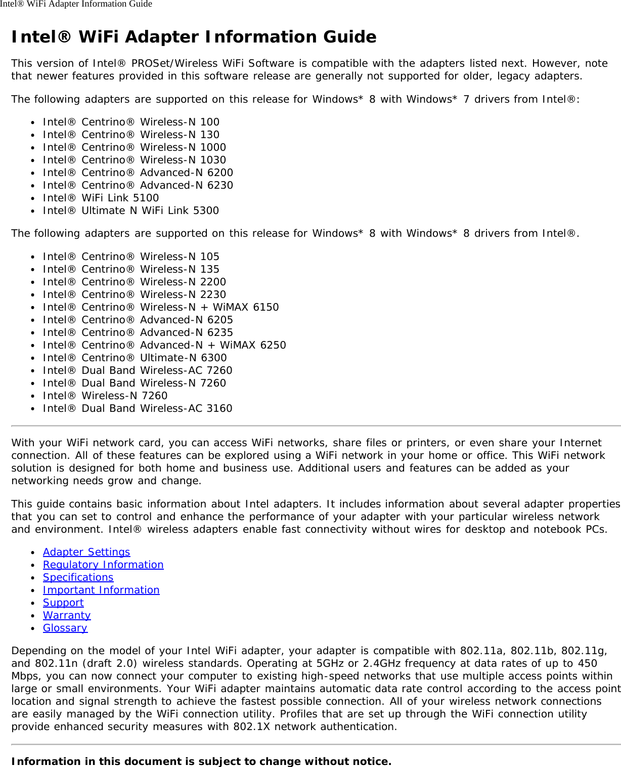 Intel® WiFi Adapter Information GuideIntel® WiFi Adapter Information GuideThis version of Intel® PROSet/Wireless WiFi Software is compatible with the adapters listed next. However, notethat newer features provided in this software release are generally not supported for older, legacy adapters.The following adapters are supported on this release for Windows* 8 with Windows* 7 drivers from Intel®:Intel® Centrino® Wireless-N 100Intel® Centrino® Wireless-N 130Intel® Centrino® Wireless-N 1000Intel® Centrino® Wireless-N 1030Intel® Centrino® Advanced-N 6200Intel® Centrino® Advanced-N 6230Intel® WiFi Link 5100Intel® Ultimate N WiFi Link 5300The following adapters are supported on this release for Windows* 8 with Windows* 8 drivers from Intel®.Intel® Centrino® Wireless-N 105Intel® Centrino® Wireless-N 135Intel® Centrino® Wireless-N 2200Intel® Centrino® Wireless-N 2230Intel® Centrino® Wireless-N + WiMAX 6150Intel® Centrino® Advanced-N 6205Intel® Centrino® Advanced-N 6235Intel® Centrino® Advanced-N + WiMAX 6250Intel® Centrino® Ultimate-N 6300Intel® Dual Band Wireless-AC 7260Intel® Dual Band Wireless-N 7260Intel® Wireless-N 7260Intel® Dual Band Wireless-AC 3160With your WiFi network card, you can access WiFi networks, share files or printers, or even share your Internetconnection. All of these features can be explored using a WiFi network in your home or office. This WiFi networksolution is designed for both home and business use. Additional users and features can be added as yournetworking needs grow and change.This guide contains basic information about Intel adapters. It includes information about several adapter propertiesthat you can set to control and enhance the performance of your adapter with your particular wireless networkand environment. Intel® wireless adapters enable fast connectivity without wires for desktop and notebook PCs.Adapter SettingsRegulatory InformationSpecificationsImportant InformationSupportWarrantyGlossaryDepending on the model of your Intel WiFi adapter, your adapter is compatible with 802.11a, 802.11b, 802.11g,and 802.11n (draft 2.0) wireless standards. Operating at 5GHz or 2.4GHz frequency at data rates of up to 450Mbps, you can now connect your computer to existing high-speed networks that use multiple access points withinlarge or small environments. Your WiFi adapter maintains automatic data rate control according to the access pointlocation and signal strength to achieve the fastest possible connection. All of your wireless network connectionsare easily managed by the WiFi connection utility. Profiles that are set up through the WiFi connection utilityprovide enhanced security measures with 802.1X network authentication.Information in this document is subject to change without notice.