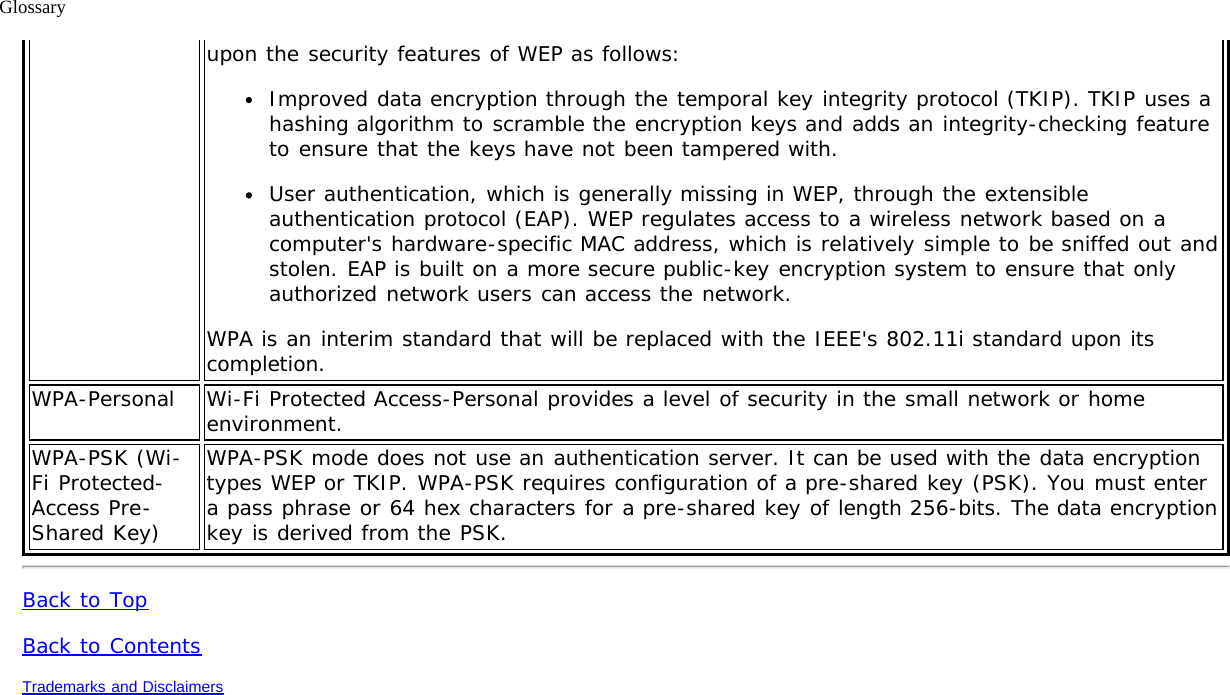Glossaryupon the security features of WEP as follows:Improved data encryption through the temporal key integrity protocol (TKIP). TKIP uses ahashing algorithm to scramble the encryption keys and adds an integrity-checking featureto ensure that the keys have not been tampered with.User authentication, which is generally missing in WEP, through the extensibleauthentication protocol (EAP). WEP regulates access to a wireless network based on acomputer&apos;s hardware-specific MAC address, which is relatively simple to be sniffed out andstolen. EAP is built on a more secure public-key encryption system to ensure that onlyauthorized network users can access the network.WPA is an interim standard that will be replaced with the IEEE&apos;s 802.11i standard upon itscompletion.WPA-Personal Wi-Fi Protected Access-Personal provides a level of security in the small network or homeenvironment.WPA-PSK (Wi-Fi Protected-Access Pre-Shared Key)WPA-PSK mode does not use an authentication server. It can be used with the data encryptiontypes WEP or TKIP. WPA-PSK requires configuration of a pre-shared key (PSK). You must entera pass phrase or 64 hex characters for a pre-shared key of length 256-bits. The data encryptionkey is derived from the PSK.Back to TopBack to ContentsTrademarks and Disclaimers