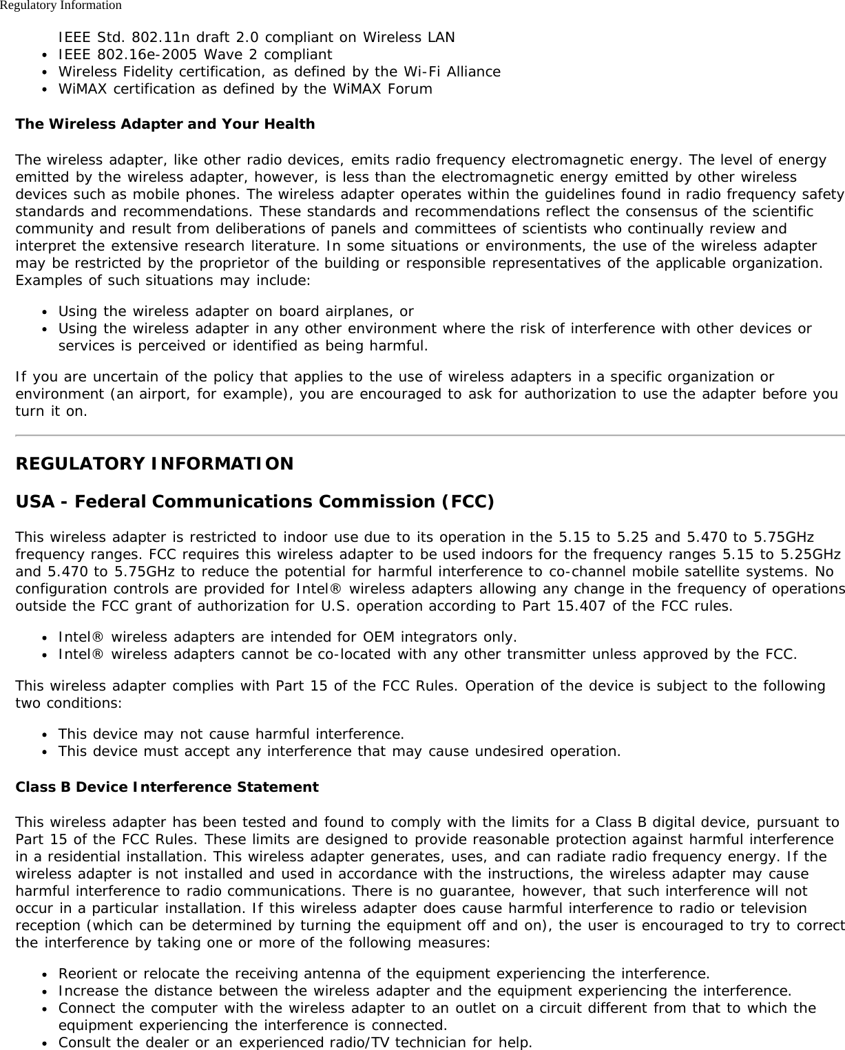 Regulatory InformationIEEE Std. 802.11n draft 2.0 compliant on Wireless LANIEEE 802.16e-2005 Wave 2 compliantWireless Fidelity certification, as defined by the Wi-Fi AllianceWiMAX certification as defined by the WiMAX ForumThe Wireless Adapter and Your HealthThe wireless adapter, like other radio devices, emits radio frequency electromagnetic energy. The level of energyemitted by the wireless adapter, however, is less than the electromagnetic energy emitted by other wirelessdevices such as mobile phones. The wireless adapter operates within the guidelines found in radio frequency safetystandards and recommendations. These standards and recommendations reflect the consensus of the scientificcommunity and result from deliberations of panels and committees of scientists who continually review andinterpret the extensive research literature. In some situations or environments, the use of the wireless adaptermay be restricted by the proprietor of the building or responsible representatives of the applicable organization.Examples of such situations may include:Using the wireless adapter on board airplanes, orUsing the wireless adapter in any other environment where the risk of interference with other devices orservices is perceived or identified as being harmful.If you are uncertain of the policy that applies to the use of wireless adapters in a specific organization orenvironment (an airport, for example), you are encouraged to ask for authorization to use the adapter before youturn it on.REGULATORY INFORMATIONUSA - Federal Communications Commission (FCC)This wireless adapter is restricted to indoor use due to its operation in the 5.15 to 5.25 and 5.470 to 5.75GHzfrequency ranges. FCC requires this wireless adapter to be used indoors for the frequency ranges 5.15 to 5.25GHzand 5.470 to 5.75GHz to reduce the potential for harmful interference to co-channel mobile satellite systems. Noconfiguration controls are provided for Intel® wireless adapters allowing any change in the frequency of operationsoutside the FCC grant of authorization for U.S. operation according to Part 15.407 of the FCC rules.Intel® wireless adapters are intended for OEM integrators only.Intel® wireless adapters cannot be co-located with any other transmitter unless approved by the FCC.This wireless adapter complies with Part 15 of the FCC Rules. Operation of the device is subject to the followingtwo conditions:This device may not cause harmful interference.This device must accept any interference that may cause undesired operation.Class B Device Interference StatementThis wireless adapter has been tested and found to comply with the limits for a Class B digital device, pursuant toPart 15 of the FCC Rules. These limits are designed to provide reasonable protection against harmful interferencein a residential installation. This wireless adapter generates, uses, and can radiate radio frequency energy. If thewireless adapter is not installed and used in accordance with the instructions, the wireless adapter may causeharmful interference to radio communications. There is no guarantee, however, that such interference will notoccur in a particular installation. If this wireless adapter does cause harmful interference to radio or televisionreception (which can be determined by turning the equipment off and on), the user is encouraged to try to correctthe interference by taking one or more of the following measures:Reorient or relocate the receiving antenna of the equipment experiencing the interference.Increase the distance between the wireless adapter and the equipment experiencing the interference.Connect the computer with the wireless adapter to an outlet on a circuit different from that to which theequipment experiencing the interference is connected.Consult the dealer or an experienced radio/TV technician for help.