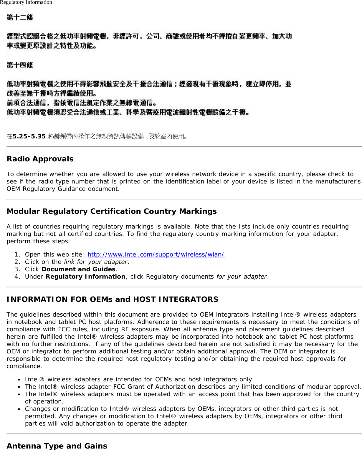 Regulatory Information在5.25-5.35 秭赫頻帶內操作之無線資訊傳輸設備 限於室內使用。Radio ApprovalsTo determine whether you are allowed to use your wireless network device in a specific country, please check tosee if the radio type number that is printed on the identification label of your device is listed in the manufacturer&apos;sOEM Regulatory Guidance document.Modular Regulatory Certification Country MarkingsA list of countries requiring regulatory markings is available. Note that the lists include only countries requiringmarking but not all certified countries. To find the regulatory country marking information for your adapter,perform these steps:1.  Open this web site: http://www.intel.com/support/wireless/wlan/2.  Click on the link for your adapter.3.  Click Document and Guides.4.  Under Regulatory Information, click Regulatory documents for your adapter.INFORMATION FOR OEMs and HOST INTEGRATORSThe guidelines described within this document are provided to OEM integrators installing Intel® wireless adaptersin notebook and tablet PC host platforms. Adherence to these requirements is necessary to meet the conditions ofcompliance with FCC rules, including RF exposure. When all antenna type and placement guidelines describedherein are fulfilled the Intel® wireless adapters may be incorporated into notebook and tablet PC host platformswith no further restrictions. If any of the guidelines described herein are not satisfied it may be necessary for theOEM or integrator to perform additional testing and/or obtain additional approval. The OEM or integrator isresponsible to determine the required host regulatory testing and/or obtaining the required host approvals forcompliance.Intel® wireless adapters are intended for OEMs and host integrators only.The Intel® wireless adapter FCC Grant of Authorization describes any limited conditions of modular approval.The Intel® wireless adapters must be operated with an access point that has been approved for the countryof operation.Changes or modification to Intel® wireless adapters by OEMs, integrators or other third parties is notpermitted. Any changes or modification to Intel® wireless adapters by OEMs, integrators or other thirdparties will void authorization to operate the adapter.Antenna Type and Gains