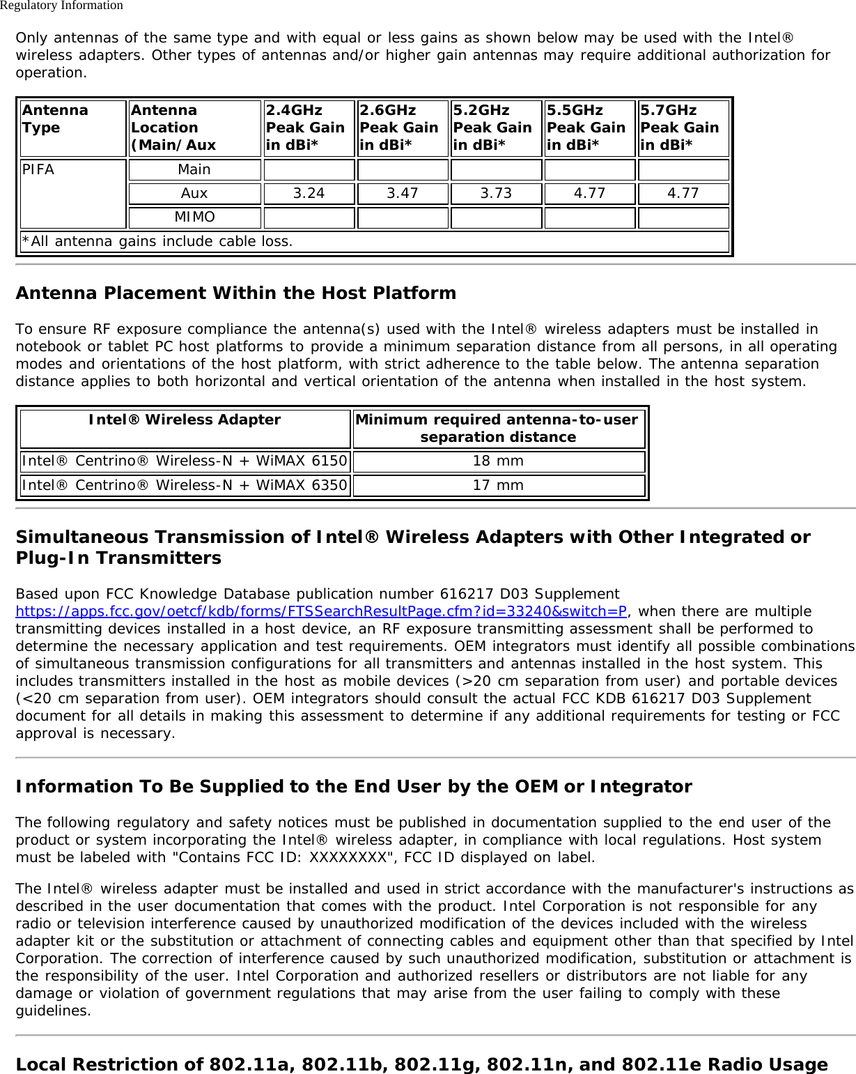 Regulatory InformationOnly antennas of the same type and with equal or less gains as shown below may be used with the Intel®wireless adapters. Other types of antennas and/or higher gain antennas may require additional authorization foroperation.AntennaType AntennaLocation(Main/Aux2.4GHzPeak Gainin dBi*2.6GHzPeak Gainin dBi*5.2GHzPeak Gainin dBi*5.5GHzPeak Gainin dBi*5.7GHz Peak Gainin dBi*PIFA MainAux 3.24 3.47 3.73 4.77 4.77MIMO*All antenna gains include cable loss.Antenna Placement Within the Host PlatformTo ensure RF exposure compliance the antenna(s) used with the Intel® wireless adapters must be installed innotebook or tablet PC host platforms to provide a minimum separation distance from all persons, in all operatingmodes and orientations of the host platform, with strict adherence to the table below. The antenna separationdistance applies to both horizontal and vertical orientation of the antenna when installed in the host system.Intel® Wireless Adapter Minimum required antenna-to-user separation distanceIntel® Centrino® Wireless-N + WiMAX 6150 18 mmIntel® Centrino® Wireless-N + WiMAX 6350 17 mmSimultaneous Transmission of Intel® Wireless Adapters with Other Integrated orPlug-In TransmittersBased upon FCC Knowledge Database publication number 616217 D03 Supplementhttps://apps.fcc.gov/oetcf/kdb/forms/FTSSearchResultPage.cfm?id=33240&amp;switch=P, when there are multipletransmitting devices installed in a host device, an RF exposure transmitting assessment shall be performed todetermine the necessary application and test requirements. OEM integrators must identify all possible combinationsof simultaneous transmission configurations for all transmitters and antennas installed in the host system. Thisincludes transmitters installed in the host as mobile devices (&gt;20 cm separation from user) and portable devices(&lt;20 cm separation from user). OEM integrators should consult the actual FCC KDB 616217 D03 Supplementdocument for all details in making this assessment to determine if any additional requirements for testing or FCCapproval is necessary.Information To Be Supplied to the End User by the OEM or IntegratorThe following regulatory and safety notices must be published in documentation supplied to the end user of theproduct or system incorporating the Intel® wireless adapter, in compliance with local regulations. Host systemmust be labeled with &quot;Contains FCC ID: XXXXXXXX&quot;, FCC ID displayed on label.The Intel® wireless adapter must be installed and used in strict accordance with the manufacturer&apos;s instructions asdescribed in the user documentation that comes with the product. Intel Corporation is not responsible for anyradio or television interference caused by unauthorized modification of the devices included with the wirelessadapter kit or the substitution or attachment of connecting cables and equipment other than that specified by IntelCorporation. The correction of interference caused by such unauthorized modification, substitution or attachment isthe responsibility of the user. Intel Corporation and authorized resellers or distributors are not liable for anydamage or violation of government regulations that may arise from the user failing to comply with theseguidelines.Local Restriction of 802.11a, 802.11b, 802.11g, 802.11n, and 802.11e Radio Usage