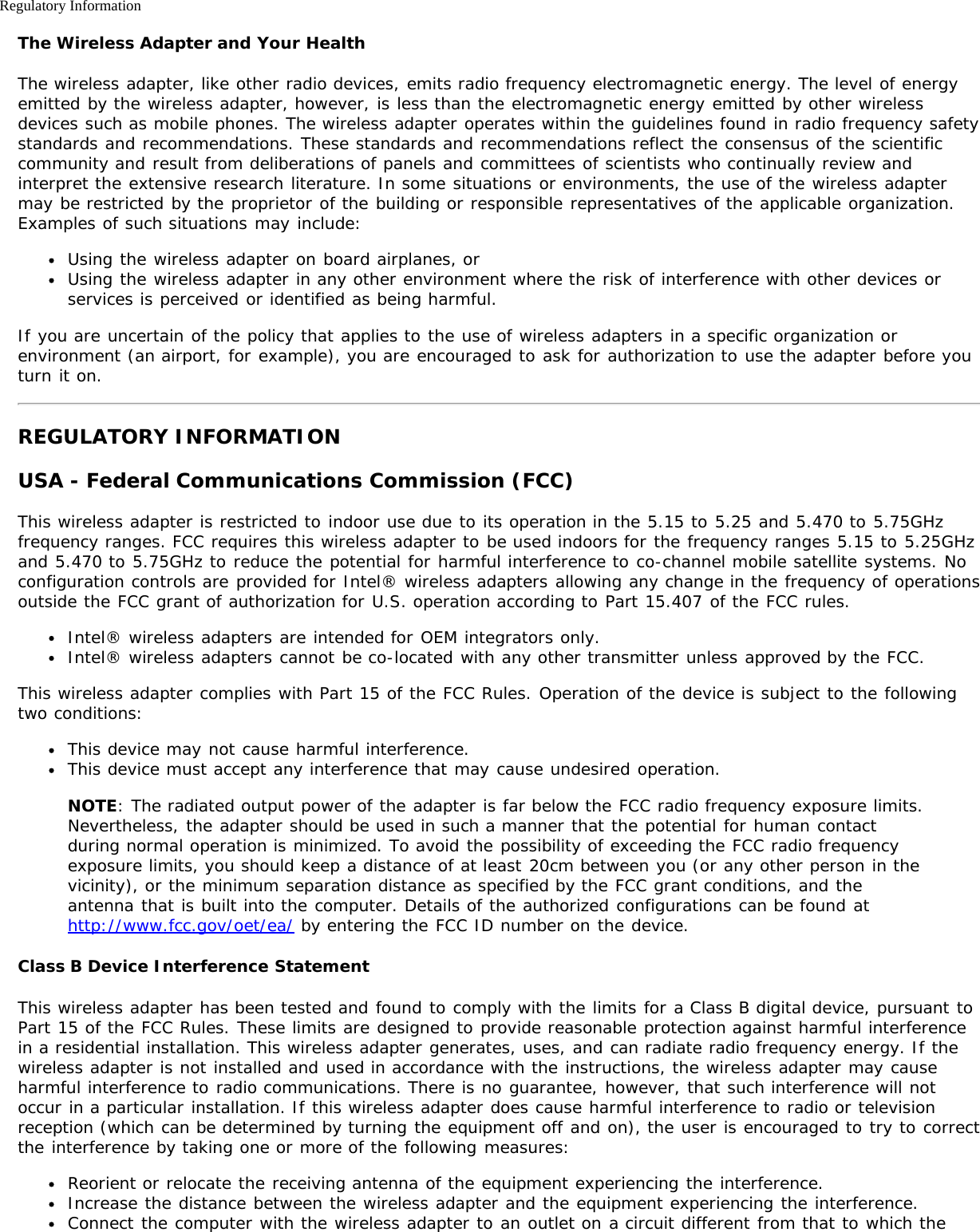 Regulatory InformationThe Wireless Adapter and Your HealthThe wireless adapter, like other radio devices, emits radio frequency electromagnetic energy. The level of energyemitted by the wireless adapter, however, is less than the electromagnetic energy emitted by other wirelessdevices such as mobile phones. The wireless adapter operates within the guidelines found in radio frequency safetystandards and recommendations. These standards and recommendations reflect the consensus of the scientificcommunity and result from deliberations of panels and committees of scientists who continually review andinterpret the extensive research literature. In some situations or environments, the use of the wireless adaptermay be restricted by the proprietor of the building or responsible representatives of the applicable organization.Examples of such situations may include:Using the wireless adapter on board airplanes, orUsing the wireless adapter in any other environment where the risk of interference with other devices orservices is perceived or identified as being harmful.If you are uncertain of the policy that applies to the use of wireless adapters in a specific organization orenvironment (an airport, for example), you are encouraged to ask for authorization to use the adapter before youturn it on.REGULATORY INFORMATIONUSA - Federal Communications Commission (FCC)This wireless adapter is restricted to indoor use due to its operation in the 5.15 to 5.25 and 5.470 to 5.75GHzfrequency ranges. FCC requires this wireless adapter to be used indoors for the frequency ranges 5.15 to 5.25GHzand 5.470 to 5.75GHz to reduce the potential for harmful interference to co-channel mobile satellite systems. Noconfiguration controls are provided for Intel® wireless adapters allowing any change in the frequency of operationsoutside the FCC grant of authorization for U.S. operation according to Part 15.407 of the FCC rules.Intel® wireless adapters are intended for OEM integrators only.Intel® wireless adapters cannot be co-located with any other transmitter unless approved by the FCC.This wireless adapter complies with Part 15 of the FCC Rules. Operation of the device is subject to the followingtwo conditions:This device may not cause harmful interference.This device must accept any interference that may cause undesired operation.NOTE: The radiated output power of the adapter is far below the FCC radio frequency exposure limits.Nevertheless, the adapter should be used in such a manner that the potential for human contactduring normal operation is minimized. To avoid the possibility of exceeding the FCC radio frequencyexposure limits, you should keep a distance of at least 20cm between you (or any other person in thevicinity), or the minimum separation distance as specified by the FCC grant conditions, and theantenna that is built into the computer. Details of the authorized configurations can be found athttp://www.fcc.gov/oet/ea/ by entering the FCC ID number on the device.Class B Device Interference StatementThis wireless adapter has been tested and found to comply with the limits for a Class B digital device, pursuant toPart 15 of the FCC Rules. These limits are designed to provide reasonable protection against harmful interferencein a residential installation. This wireless adapter generates, uses, and can radiate radio frequency energy. If thewireless adapter is not installed and used in accordance with the instructions, the wireless adapter may causeharmful interference to radio communications. There is no guarantee, however, that such interference will notoccur in a particular installation. If this wireless adapter does cause harmful interference to radio or televisionreception (which can be determined by turning the equipment off and on), the user is encouraged to try to correctthe interference by taking one or more of the following measures:Reorient or relocate the receiving antenna of the equipment experiencing the interference.Increase the distance between the wireless adapter and the equipment experiencing the interference.Connect the computer with the wireless adapter to an outlet on a circuit different from that to which the