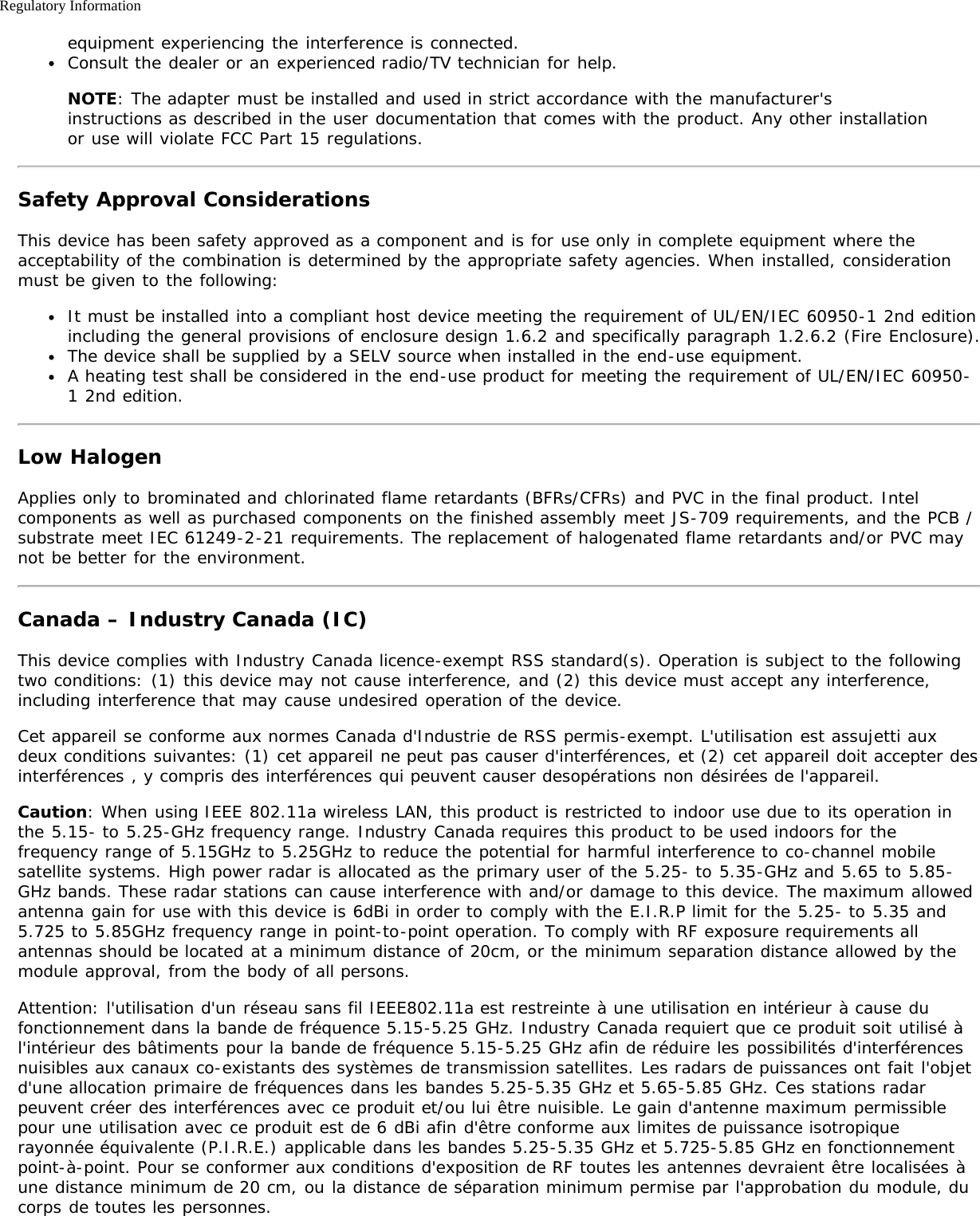 Regulatory Informationequipment experiencing the interference is connected.Consult the dealer or an experienced radio/TV technician for help.NOTE: The adapter must be installed and used in strict accordance with the manufacturer&apos;sinstructions as described in the user documentation that comes with the product. Any other installationor use will violate FCC Part 15 regulations.Safety Approval ConsiderationsThis device has been safety approved as a component and is for use only in complete equipment where theacceptability of the combination is determined by the appropriate safety agencies. When installed, considerationmust be given to the following:It must be installed into a compliant host device meeting the requirement of UL/EN/IEC 60950-1 2nd editionincluding the general provisions of enclosure design 1.6.2 and specifically paragraph 1.2.6.2 (Fire Enclosure).The device shall be supplied by a SELV source when installed in the end-use equipment.A heating test shall be considered in the end-use product for meeting the requirement of UL/EN/IEC 60950-1 2nd edition.Low HalogenApplies only to brominated and chlorinated flame retardants (BFRs/CFRs) and PVC in the final product. Intelcomponents as well as purchased components on the finished assembly meet JS-709 requirements, and the PCB /substrate meet IEC 61249-2-21 requirements. The replacement of halogenated flame retardants and/or PVC maynot be better for the environment.Canada – Industry Canada (IC)This device complies with Industry Canada licence-exempt RSS standard(s). Operation is subject to the followingtwo conditions: (1) this device may not cause interference, and (2) this device must accept any interference,including interference that may cause undesired operation of the device.Cet appareil se conforme aux normes Canada d&apos;Industrie de RSS permis-exempt. L&apos;utilisation est assujetti auxdeux conditions suivantes: (1) cet appareil ne peut pas causer d&apos;interférences, et (2) cet appareil doit accepter desinterférences , y compris des interférences qui peuvent causer desopérations non désirées de l&apos;appareil.Caution: When using IEEE 802.11a wireless LAN, this product is restricted to indoor use due to its operation inthe 5.15- to 5.25-GHz frequency range. Industry Canada requires this product to be used indoors for thefrequency range of 5.15GHz to 5.25GHz to reduce the potential for harmful interference to co-channel mobilesatellite systems. High power radar is allocated as the primary user of the 5.25- to 5.35-GHz and 5.65 to 5.85-GHz bands. These radar stations can cause interference with and/or damage to this device. The maximum allowedantenna gain for use with this device is 6dBi in order to comply with the E.I.R.P limit for the 5.25- to 5.35 and5.725 to 5.85GHz frequency range in point-to-point operation. To comply with RF exposure requirements allantennas should be located at a minimum distance of 20cm, or the minimum separation distance allowed by themodule approval, from the body of all persons.Attention: l&apos;utilisation d&apos;un réseau sans fil IEEE802.11a est restreinte à une utilisation en intérieur à cause dufonctionnement dans la bande de fréquence 5.15-5.25 GHz. Industry Canada requiert que ce produit soit utilisé àl&apos;intérieur des bâtiments pour la bande de fréquence 5.15-5.25 GHz afin de réduire les possibilités d&apos;interférencesnuisibles aux canaux co-existants des systèmes de transmission satellites. Les radars de puissances ont fait l&apos;objetd&apos;une allocation primaire de fréquences dans les bandes 5.25-5.35 GHz et 5.65-5.85 GHz. Ces stations radarpeuvent créer des interférences avec ce produit et/ou lui être nuisible. Le gain d&apos;antenne maximum permissiblepour une utilisation avec ce produit est de 6 dBi afin d&apos;être conforme aux limites de puissance isotropiquerayonnée équivalente (P.I.R.E.) applicable dans les bandes 5.25-5.35 GHz et 5.725-5.85 GHz en fonctionnementpoint-à-point. Pour se conformer aux conditions d&apos;exposition de RF toutes les antennes devraient être localisées àune distance minimum de 20 cm, ou la distance de séparation minimum permise par l&apos;approbation du module, ducorps de toutes les personnes.