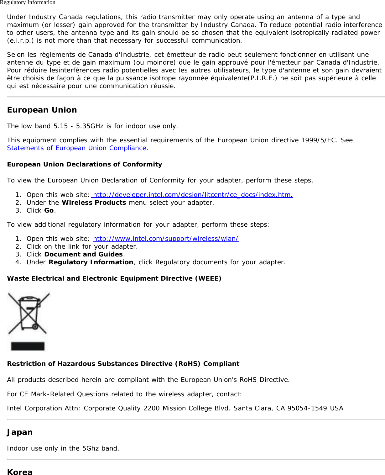 Regulatory InformationUnder Industry Canada regulations, this radio transmitter may only operate using an antenna of a type andmaximum (or lesser) gain approved for the transmitter by Industry Canada. To reduce potential radio interferenceto other users, the antenna type and its gain should be so chosen that the equivalent isotropically radiated power(e.i.r.p.) is not more than that necessary for successful communication.Selon les règlements de Canada d&apos;Industrie, cet émetteur de radio peut seulement fonctionner en utilisant uneantenne du type et de gain maximum (ou moindre) que le gain approuvé pour l&apos;émetteur par Canada d&apos;Industrie.Pour réduire lesinterférences radio potentielles avec les autres utilisateurs, le type d&apos;antenne et son gain devraientêtre choisis de façon à ce que la puissance isotrope rayonnée équivalente(P.I.R.E.) ne soit pas supérieure à cellequi est nécessaire pour une communication réussie.European UnionThe low band 5.15 - 5.35GHz is for indoor use only.This equipment complies with the essential requirements of the European Union directive 1999/5/EC. SeeStatements of European Union Compliance.European Union Declarations of ConformityTo view the European Union Declaration of Conformity for your adapter, perform these steps.1.  Open this web site: http://developer.intel.com/design/litcentr/ce_docs/index.htm.2.  Under the Wireless Products menu select your adapter.3.  Click Go.To view additional regulatory information for your adapter, perform these steps:1.  Open this web site: http://www.intel.com/support/wireless/wlan/2.  Click on the link for your adapter.3.  Click Document and Guides.4.  Under Regulatory Information, click Regulatory documents for your adapter.Waste Electrical and Electronic Equipment Directive (WEEE)Restriction of Hazardous Substances Directive (RoHS) CompliantAll products described herein are compliant with the European Union&apos;s RoHS Directive.For CE Mark-Related Questions related to the wireless adapter, contact:Intel Corporation Attn: Corporate Quality 2200 Mission College Blvd. Santa Clara, CA 95054-1549 USAJapanIndoor use only in the 5Ghz band.Korea