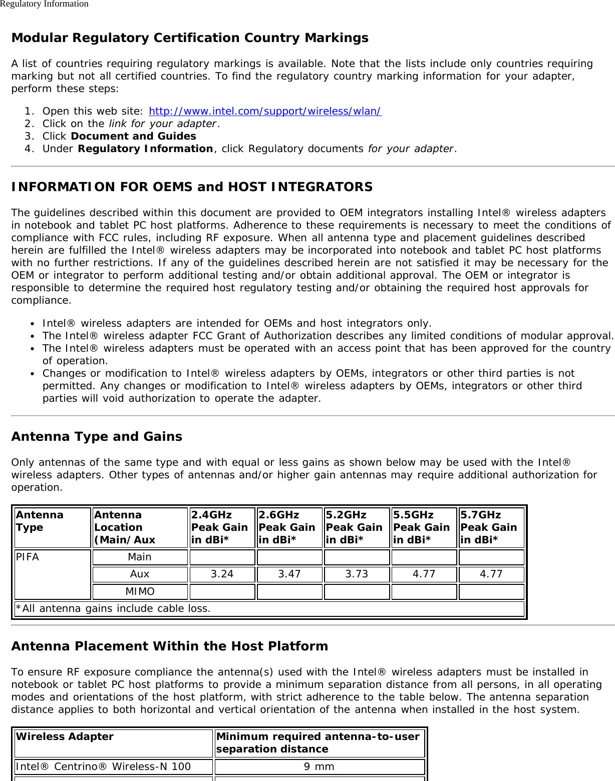 Regulatory InformationModular Regulatory Certification Country MarkingsA list of countries requiring regulatory markings is available. Note that the lists include only countries requiringmarking but not all certified countries. To find the regulatory country marking information for your adapter,perform these steps:1.  Open this web site: http://www.intel.com/support/wireless/wlan/2.  Click on the link for your adapter.3.  Click Document and Guides4.  Under Regulatory Information, click Regulatory documents for your adapter.INFORMATION FOR OEMS and HOST INTEGRATORSThe guidelines described within this document are provided to OEM integrators installing Intel® wireless adaptersin notebook and tablet PC host platforms. Adherence to these requirements is necessary to meet the conditions ofcompliance with FCC rules, including RF exposure. When all antenna type and placement guidelines describedherein are fulfilled the Intel® wireless adapters may be incorporated into notebook and tablet PC host platformswith no further restrictions. If any of the guidelines described herein are not satisfied it may be necessary for theOEM or integrator to perform additional testing and/or obtain additional approval. The OEM or integrator isresponsible to determine the required host regulatory testing and/or obtaining the required host approvals forcompliance.Intel® wireless adapters are intended for OEMs and host integrators only.The Intel® wireless adapter FCC Grant of Authorization describes any limited conditions of modular approval.The Intel® wireless adapters must be operated with an access point that has been approved for the countryof operation.Changes or modification to Intel® wireless adapters by OEMs, integrators or other third parties is notpermitted. Any changes or modification to Intel® wireless adapters by OEMs, integrators or other thirdparties will void authorization to operate the adapter.Antenna Type and GainsOnly antennas of the same type and with equal or less gains as shown below may be used with the Intel®wireless adapters. Other types of antennas and/or higher gain antennas may require additional authorization foroperation.AntennaType AntennaLocation(Main/Aux2.4GHzPeak Gainin dBi*2.6GHzPeak Gainin dBi*5.2GHzPeak Gainin dBi*5.5GHzPeak Gainin dBi*5.7GHz Peak Gainin dBi*PIFA MainAux 3.24 3.47 3.73 4.77 4.77MIMO*All antenna gains include cable loss.Antenna Placement Within the Host PlatformTo ensure RF exposure compliance the antenna(s) used with the Intel® wireless adapters must be installed innotebook or tablet PC host platforms to provide a minimum separation distance from all persons, in all operatingmodes and orientations of the host platform, with strict adherence to the table below. The antenna separationdistance applies to both horizontal and vertical orientation of the antenna when installed in the host system.Wireless Adapter Minimum required antenna-to-user separation distanceIntel® Centrino® Wireless-N 100 9 mm