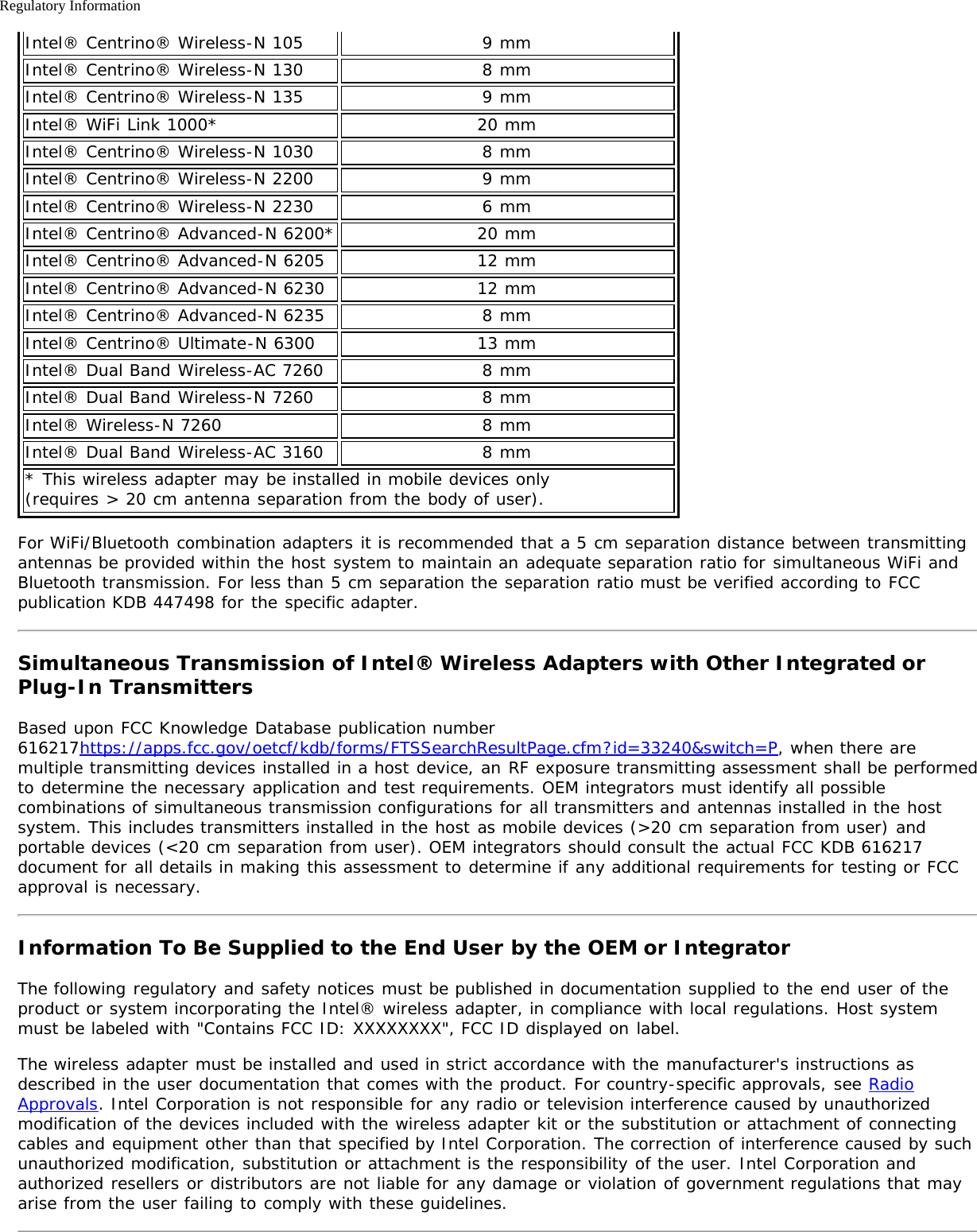 Regulatory InformationIntel® Centrino® Wireless-N 105 9 mmIntel® Centrino® Wireless-N 130 8 mmIntel® Centrino® Wireless-N 135 9 mmIntel® WiFi Link 1000* 20 mmIntel® Centrino® Wireless-N 1030 8 mmIntel® Centrino® Wireless-N 2200 9 mmIntel® Centrino® Wireless-N 2230 6 mmIntel® Centrino® Advanced-N 6200* 20 mmIntel® Centrino® Advanced-N 6205 12 mmIntel® Centrino® Advanced-N 6230 12 mmIntel® Centrino® Advanced-N 6235 8 mmIntel® Centrino® Ultimate-N 6300 13 mmIntel® Dual Band Wireless-AC 7260 8 mmIntel® Dual Band Wireless-N 7260 8 mmIntel® Wireless-N 7260 8 mmIntel® Dual Band Wireless-AC 3160 8 mm* This wireless adapter may be installed in mobile devices only (requires &gt; 20 cm antenna separation from the body of user).For WiFi/Bluetooth combination adapters it is recommended that a 5 cm separation distance between transmittingantennas be provided within the host system to maintain an adequate separation ratio for simultaneous WiFi andBluetooth transmission. For less than 5 cm separation the separation ratio must be verified according to FCCpublication KDB 447498 for the specific adapter.Simultaneous Transmission of Intel® Wireless Adapters with Other Integrated orPlug-In TransmittersBased upon FCC Knowledge Database publication number616217https://apps.fcc.gov/oetcf/kdb/forms/FTSSearchResultPage.cfm?id=33240&amp;switch=P, when there aremultiple transmitting devices installed in a host device, an RF exposure transmitting assessment shall be performedto determine the necessary application and test requirements. OEM integrators must identify all possiblecombinations of simultaneous transmission configurations for all transmitters and antennas installed in the hostsystem. This includes transmitters installed in the host as mobile devices (&gt;20 cm separation from user) andportable devices (&lt;20 cm separation from user). OEM integrators should consult the actual FCC KDB 616217document for all details in making this assessment to determine if any additional requirements for testing or FCCapproval is necessary.Information To Be Supplied to the End User by the OEM or IntegratorThe following regulatory and safety notices must be published in documentation supplied to the end user of theproduct or system incorporating the Intel® wireless adapter, in compliance with local regulations. Host systemmust be labeled with &quot;Contains FCC ID: XXXXXXXX&quot;, FCC ID displayed on label.The wireless adapter must be installed and used in strict accordance with the manufacturer&apos;s instructions asdescribed in the user documentation that comes with the product. For country-specific approvals, see RadioApprovals. Intel Corporation is not responsible for any radio or television interference caused by unauthorizedmodification of the devices included with the wireless adapter kit or the substitution or attachment of connectingcables and equipment other than that specified by Intel Corporation. The correction of interference caused by suchunauthorized modification, substitution or attachment is the responsibility of the user. Intel Corporation andauthorized resellers or distributors are not liable for any damage or violation of government regulations that mayarise from the user failing to comply with these guidelines.