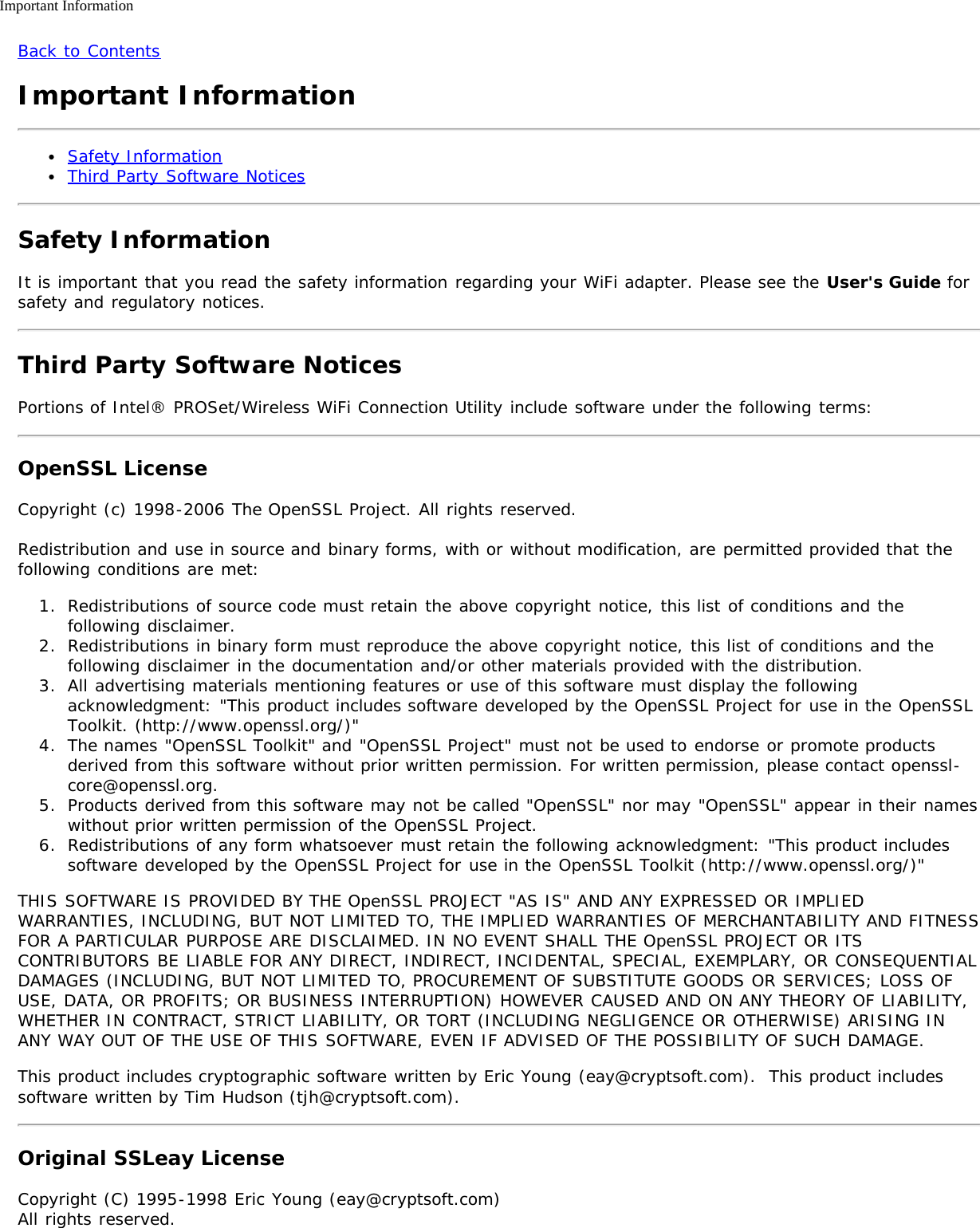 Important InformationBack to ContentsImportant InformationSafety InformationThird Party Software NoticesSafety InformationIt is important that you read the safety information regarding your WiFi adapter. Please see the User&apos;s Guide forsafety and regulatory notices.Third Party Software NoticesPortions of Intel® PROSet/Wireless WiFi Connection Utility include software under the following terms:OpenSSL LicenseCopyright (c) 1998-2006 The OpenSSL Project. All rights reserved.Redistribution and use in source and binary forms, with or without modification, are permitted provided that thefollowing conditions are met:1.  Redistributions of source code must retain the above copyright notice, this list of conditions and thefollowing disclaimer.2.  Redistributions in binary form must reproduce the above copyright notice, this list of conditions and thefollowing disclaimer in the documentation and/or other materials provided with the distribution.3.  All advertising materials mentioning features or use of this software must display the followingacknowledgment: &quot;This product includes software developed by the OpenSSL Project for use in the OpenSSLToolkit. (http://www.openssl.org/)&quot;4.  The names &quot;OpenSSL Toolkit&quot; and &quot;OpenSSL Project&quot; must not be used to endorse or promote productsderived from this software without prior written permission. For written permission, please contact openssl-core@openssl.org.5.  Products derived from this software may not be called &quot;OpenSSL&quot; nor may &quot;OpenSSL&quot; appear in their nameswithout prior written permission of the OpenSSL Project.6.  Redistributions of any form whatsoever must retain the following acknowledgment: &quot;This product includessoftware developed by the OpenSSL Project for use in the OpenSSL Toolkit (http://www.openssl.org/)&quot;THIS SOFTWARE IS PROVIDED BY THE OpenSSL PROJECT &quot;AS IS&quot; AND ANY EXPRESSED OR IMPLIEDWARRANTIES, INCLUDING, BUT NOT LIMITED TO, THE IMPLIED WARRANTIES OF MERCHANTABILITY AND FITNESSFOR A PARTICULAR PURPOSE ARE DISCLAIMED. IN NO EVENT SHALL THE OpenSSL PROJECT OR ITSCONTRIBUTORS BE LIABLE FOR ANY DIRECT, INDIRECT, INCIDENTAL, SPECIAL, EXEMPLARY, OR CONSEQUENTIALDAMAGES (INCLUDING, BUT NOT LIMITED TO, PROCUREMENT OF SUBSTITUTE GOODS OR SERVICES; LOSS OFUSE, DATA, OR PROFITS; OR BUSINESS INTERRUPTION) HOWEVER CAUSED AND ON ANY THEORY OF LIABILITY,WHETHER IN CONTRACT, STRICT LIABILITY, OR TORT (INCLUDING NEGLIGENCE OR OTHERWISE) ARISING INANY WAY OUT OF THE USE OF THIS SOFTWARE, EVEN IF ADVISED OF THE POSSIBILITY OF SUCH DAMAGE.This product includes cryptographic software written by Eric Young (eay@cryptsoft.com).  This product includessoftware written by Tim Hudson (tjh@cryptsoft.com).Original SSLeay LicenseCopyright (C) 1995-1998 Eric Young (eay@cryptsoft.com)All rights reserved.