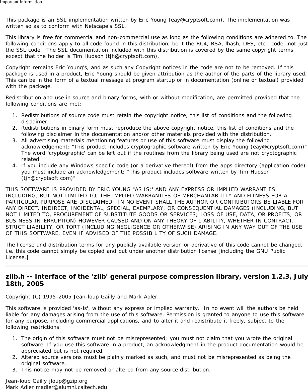 Important InformationThis package is an SSL implementation written by Eric Young (eay@cryptsoft.com). The implementation waswritten so as to conform with Netscape&apos;s SSL.This library is free for commercial and non-commercial use as long as the following conditions are adhered to. Thefollowing conditions apply to all code found in this distribution, be it the RC4, RSA, lhash, DES, etc., code; not justthe SSL code.  The SSL documentation included with this distribution is covered by the same copyright termsexcept that the holder is Tim Hudson (tjh@cryptsoft.com).Copyright remains Eric Young&apos;s, and as such any Copyright notices in the code are not to be removed. If thispackage is used in a product, Eric Young should be given attribution as the author of the parts of the library used.This can be in the form of a textual message at program startup or in documentation (online or textual) providedwith the package.Redistribution and use in source and binary forms, with or without modification, are permitted provided that thefollowing conditions are met:1.  Redistributions of source code must retain the copyright notice, this list of conditions and the followingdisclaimer.2.  Redistributions in binary form must reproduce the above copyright notice, this list of conditions and thefollowing disclaimer in the documentation and/or other materials provided with the distribution.3.  All advertising materials mentioning features or use of this software must display the followingacknowledgement: &quot;This product includes cryptographic software written by Eric Young (eay@cryptsoft.com)&quot;The word &apos;cryptographic&apos; can be left out if the routines from the library being used are not cryptographicrelated.4.  If you include any Windows specific code (or a derivative thereof) from the apps directory (application code)you must include an acknowledgement: &quot;This product includes software written by Tim Hudson(tjh@cryptsoft.com)&quot;THIS SOFTWARE IS PROVIDED BY ERIC YOUNG &quot;AS IS:&apos; AND ANY EXPRESS OR IMPLIED WARRANTIES,INCLUDING, BUT NOT LIMITED TO, THE IMPLIED WARRANTIES OF MERCHANTABILITY AND FITNESS FOR APARTICULAR PURPOSE ARE DISCLAIMED.  IN NO EVENT SHALL THE AUTHOR OR CONTRIBUTORS BE LIABLE FORANY DIRECT, INDIRECT, INCIDENTAL, SPECIAL, EXEMPLARY, OR CONSEQUENTIAL DAMAGES (INCLUDING, BUTNOT LIMITED TO, PROCUREMENT OF SUBSTITUTE GOODS OR SERVICES; LOSS OF USE, DATA, OR PROFITS; ORBUSINESS INTERRUPTION) HOWEVER CAUSED AND ON ANY THEORY OF LIABILITY, WHETHER IN CONTRACT,STRICT LIABILITY, OR TORT (INCLUDING NEGLIGENCE OR OTHERWISE) ARISING IN ANY WAY OUT OF THE USEOF THIS SOFTWARE, EVEN IF ADVISED OF THE POSSIBILITY OF SUCH DAMAGE.The license and distribution terms for any publicly available version or derivative of this code cannot be changed. i.e. this code cannot simply be copied and put under another distribution license [including the GNU PublicLicense.]zlib.h -- interface of the &apos;zlib&apos; general purpose compression library, version 1.2.3, July18th, 2005Copyright (C) 1995-2005 Jean-loup Gailly and Mark AdlerThis software is provided &apos;as-is&apos;, without any express or implied warranty.  In no event will the authors be heldliable for any damages arising from the use of this software. Permission is granted to anyone to use this softwarefor any purpose, including commercial applications, and to alter it and redistribute it freely, subject to thefollowing restrictions:1.  The origin of this software must not be misrepresented; you must not claim that you wrote the originalsoftware. If you use this software in a product, an acknowledgment in the product documentation would beappreciated but is not required.2.  Altered source versions must be plainly marked as such, and must not be misrepresented as being theoriginal software.3.  This notice may not be removed or altered from any source distribution.Jean-loup Gailly jloup@gzip.orgMark Adler madler@alumni.caltech.edu