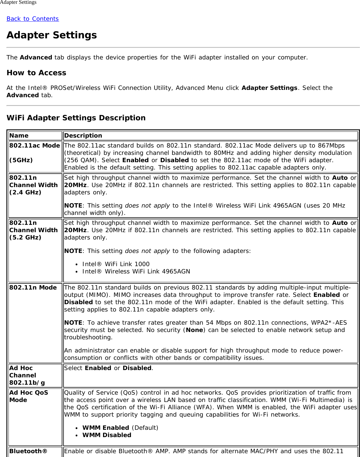 Adapter SettingsBack to ContentsAdapter SettingsThe Advanced tab displays the device properties for the WiFi adapter installed on your computer.How to AccessAt the Intel® PROSet/Wireless WiFi Connection Utility, Advanced Menu click Adapter Settings. Select theAdvanced tab.WiFi Adapter Settings DescriptionName Description802.11ac Mode(5GHz)The 802.11ac standard builds on 802.11n standard. 802.11ac Mode delivers up to 867Mbps(theoretical) by increasing channel bandwidth to 80MHz and adding higher density modulation(256 QAM). Select Enabled or Disabled to set the 802.11ac mode of the WiFi adapter.Enabled is the default setting. This setting applies to 802.11ac capable adapters only.802.11nChannel Width(2.4 GHz)Set high throughput channel width to maximize performance. Set the channel width to Auto or20MHz. Use 20MHz if 802.11n channels are restricted. This setting applies to 802.11n capableadapters only.NOTE: This setting does not apply to the Intel® Wireless WiFi Link 4965AGN (uses 20 MHzchannel width only).802.11nChannel Width(5.2 GHz)Set high throughput channel width to maximize performance. Set the channel width to Auto or20MHz. Use 20MHz if 802.11n channels are restricted. This setting applies to 802.11n capableadapters only.NOTE: This setting does not apply to the following adapters:Intel® WiFi Link 1000Intel® Wireless WiFi Link 4965AGN802.11n Mode The 802.11n standard builds on previous 802.11 standards by adding multiple-input multiple-output (MIMO). MIMO increases data throughput to improve transfer rate. Select Enabled orDisabled to set the 802.11n mode of the WiFi adapter. Enabled is the default setting. Thissetting applies to 802.11n capable adapters only.NOTE: To achieve transfer rates greater than 54 Mbps on 802.11n connections, WPA2*-AESsecurity must be selected. No security (None) can be selected to enable network setup andtroubleshooting.An administrator can enable or disable support for high throughput mode to reduce power-consumption or conflicts with other bands or compatibility issues.Ad HocChannel802.11b/gSelect Enabled or Disabled.Ad Hoc QoSMode Quality of Service (QoS) control in ad hoc networks. QoS provides prioritization of traffic fromthe access point over a wireless LAN based on traffic classification. WMM (Wi-Fi Multimedia) isthe QoS certification of the Wi-Fi Alliance (WFA). When WMM is enabled, the WiFi adapter usesWMM to support priority tagging and queuing capabilities for Wi-Fi networks.WMM Enabled (Default)WMM DisabledBluetooth® Enable or disable Bluetooth® AMP. AMP stands for alternate MAC/PHY and uses the 802.11