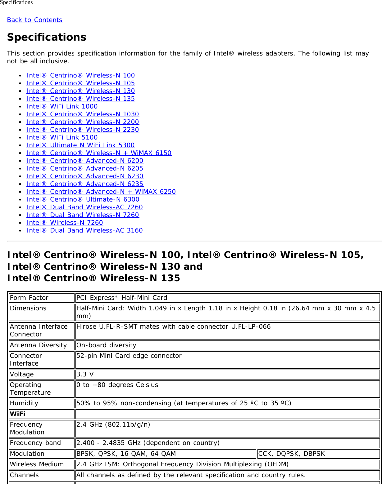 SpecificationsBack to ContentsSpecificationsThis section provides specification information for the family of Intel® wireless adapters. The following list maynot be all inclusive.Intel® Centrino® Wireless-N 100Intel® Centrino® Wireless-N 105Intel® Centrino® Wireless-N 130Intel® Centrino® Wireless-N 135Intel® WiFi Link 1000Intel® Centrino® Wireless-N 1030Intel® Centrino® Wireless-N 2200Intel® Centrino® Wireless-N 2230Intel® WiFi Link 5100Intel® Ultimate N WiFi Link 5300Intel® Centrino® Wireless-N + WiMAX 6150Intel® Centrino® Advanced-N 6200Intel® Centrino® Advanced-N 6205Intel® Centrino® Advanced-N 6230Intel® Centrino® Advanced-N 6235Intel® Centrino® Advanced-N + WiMAX 6250Intel® Centrino® Ultimate-N 6300Intel® Dual Band Wireless-AC 7260Intel® Dual Band Wireless-N 7260Intel® Wireless-N 7260Intel® Dual Band Wireless-AC 3160Intel® Centrino® Wireless-N 100, Intel® Centrino® Wireless-N 105,Intel® Centrino® Wireless-N 130 and Intel® Centrino® Wireless-N 135Form Factor PCI Express* Half-Mini CardDimensions Half-Mini Card: Width 1.049 in x Length 1.18 in x Height 0.18 in (26.64 mm x 30 mm x 4.5mm)Antenna InterfaceConnector Hirose U.FL-R-SMT mates with cable connector U.FL-LP-066Antenna Diversity On-board diversityConnectorInterface 52-pin Mini Card edge connectorVoltage 3.3 VOperatingTemperature 0 to +80 degrees CelsiusHumidity 50% to 95% non-condensing (at temperatures of 25 ºC to 35 ºC)WiFi  FrequencyModulation 2.4 GHz (802.11b/g/n)Frequency band 2.400 - 2.4835 GHz (dependent on country)Modulation BPSK, QPSK, 16 QAM, 64 QAM CCK, DQPSK, DBPSKWireless Medium 2.4 GHz ISM: Orthogonal Frequency Division Multiplexing (OFDM)Channels All channels as defined by the relevant specification and country rules.