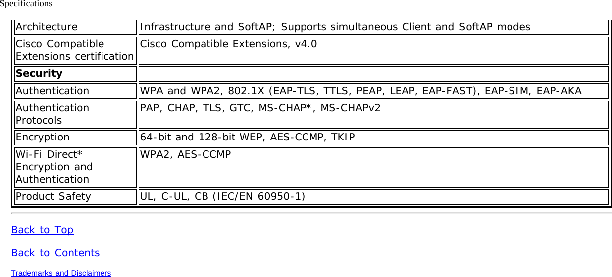 SpecificationsArchitecture Infrastructure and SoftAP; Supports simultaneous Client and SoftAP modesCisco CompatibleExtensions certification Cisco Compatible Extensions, v4.0Security  Authentication WPA and WPA2, 802.1X (EAP-TLS, TTLS, PEAP, LEAP, EAP-FAST), EAP-SIM, EAP-AKAAuthenticationProtocols PAP, CHAP, TLS, GTC, MS-CHAP*, MS-CHAPv2Encryption 64-bit and 128-bit WEP, AES-CCMP, TKIPWi-Fi Direct*Encryption andAuthenticationWPA2, AES-CCMPProduct Safety UL, C-UL, CB (IEC/EN 60950-1)Back to TopBack to ContentsTrademarks and Disclaimers