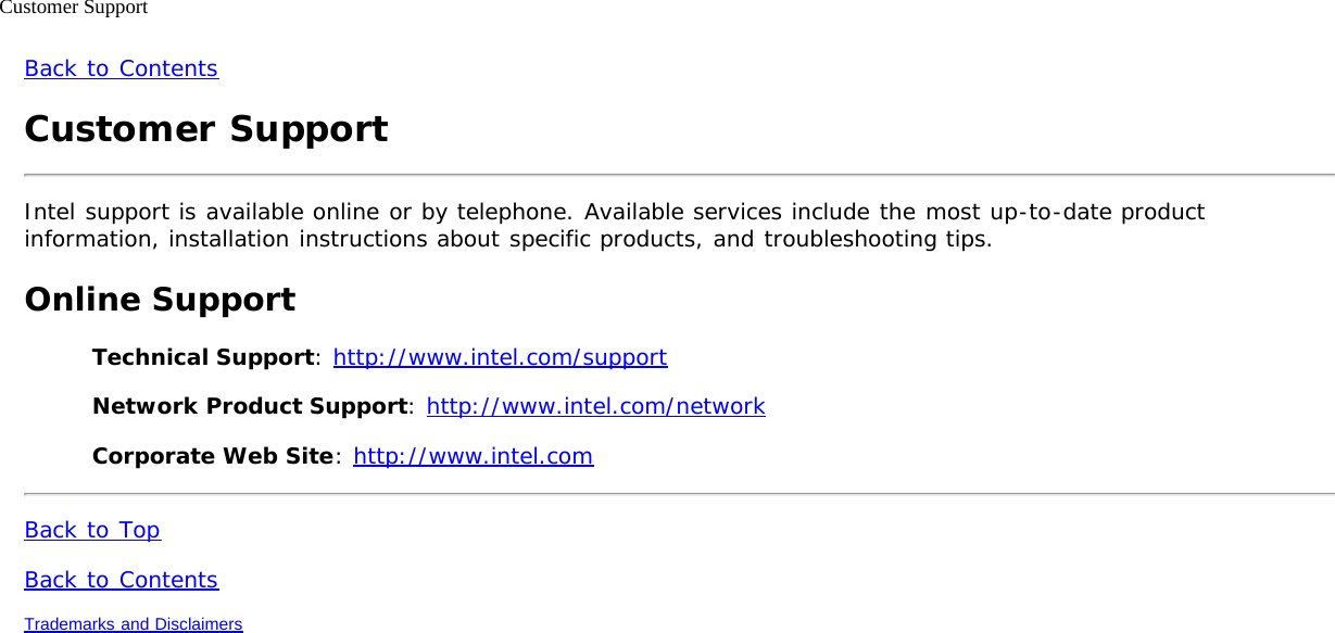 Customer SupportBack to ContentsCustomer SupportIntel support is available online or by telephone. Available services include the most up-to-date productinformation, installation instructions about specific products, and troubleshooting tips.Online SupportTechnical Support: http://www.intel.com/supportNetwork Product Support: http://www.intel.com/networkCorporate Web Site: http://www.intel.comBack to TopBack to ContentsTrademarks and Disclaimers