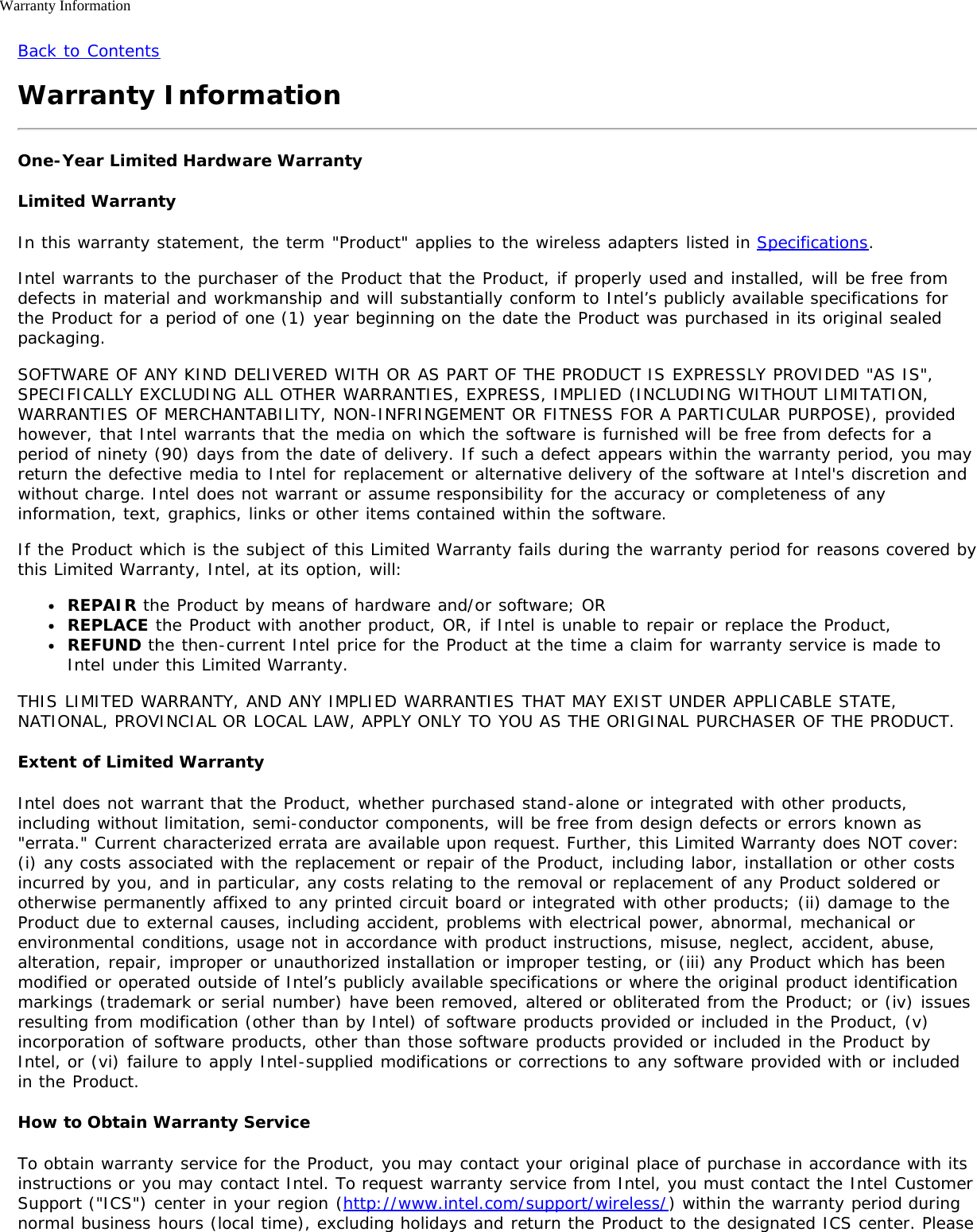 Warranty InformationBack to ContentsWarranty InformationOne-Year Limited Hardware WarrantyLimited WarrantyIn this warranty statement, the term &quot;Product&quot; applies to the wireless adapters listed in Specifications.Intel warrants to the purchaser of the Product that the Product, if properly used and installed, will be free fromdefects in material and workmanship and will substantially conform to Intel’s publicly available specifications forthe Product for a period of one (1) year beginning on the date the Product was purchased in its original sealedpackaging.SOFTWARE OF ANY KIND DELIVERED WITH OR AS PART OF THE PRODUCT IS EXPRESSLY PROVIDED &quot;AS IS&quot;,SPECIFICALLY EXCLUDING ALL OTHER WARRANTIES, EXPRESS, IMPLIED (INCLUDING WITHOUT LIMITATION,WARRANTIES OF MERCHANTABILITY, NON-INFRINGEMENT OR FITNESS FOR A PARTICULAR PURPOSE), providedhowever, that Intel warrants that the media on which the software is furnished will be free from defects for aperiod of ninety (90) days from the date of delivery. If such a defect appears within the warranty period, you mayreturn the defective media to Intel for replacement or alternative delivery of the software at Intel&apos;s discretion andwithout charge. Intel does not warrant or assume responsibility for the accuracy or completeness of anyinformation, text, graphics, links or other items contained within the software.If the Product which is the subject of this Limited Warranty fails during the warranty period for reasons covered bythis Limited Warranty, Intel, at its option, will:REPAIR the Product by means of hardware and/or software; ORREPLACE the Product with another product, OR, if Intel is unable to repair or replace the Product,REFUND the then-current Intel price for the Product at the time a claim for warranty service is made toIntel under this Limited Warranty.THIS LIMITED WARRANTY, AND ANY IMPLIED WARRANTIES THAT MAY EXIST UNDER APPLICABLE STATE,NATIONAL, PROVINCIAL OR LOCAL LAW, APPLY ONLY TO YOU AS THE ORIGINAL PURCHASER OF THE PRODUCT.Extent of Limited WarrantyIntel does not warrant that the Product, whether purchased stand-alone or integrated with other products,including without limitation, semi-conductor components, will be free from design defects or errors known as&quot;errata.&quot; Current characterized errata are available upon request. Further, this Limited Warranty does NOT cover:(i) any costs associated with the replacement or repair of the Product, including labor, installation or other costsincurred by you, and in particular, any costs relating to the removal or replacement of any Product soldered orotherwise permanently affixed to any printed circuit board or integrated with other products; (ii) damage to theProduct due to external causes, including accident, problems with electrical power, abnormal, mechanical orenvironmental conditions, usage not in accordance with product instructions, misuse, neglect, accident, abuse,alteration, repair, improper or unauthorized installation or improper testing, or (iii) any Product which has beenmodified or operated outside of Intel’s publicly available specifications or where the original product identificationmarkings (trademark or serial number) have been removed, altered or obliterated from the Product; or (iv) issuesresulting from modification (other than by Intel) of software products provided or included in the Product, (v)incorporation of software products, other than those software products provided or included in the Product byIntel, or (vi) failure to apply Intel-supplied modifications or corrections to any software provided with or includedin the Product.How to Obtain Warranty ServiceTo obtain warranty service for the Product, you may contact your original place of purchase in accordance with itsinstructions or you may contact Intel. To request warranty service from Intel, you must contact the Intel CustomerSupport (&quot;ICS&quot;) center in your region (http://www.intel.com/support/wireless/) within the warranty period duringnormal business hours (local time), excluding holidays and return the Product to the designated ICS center. Please