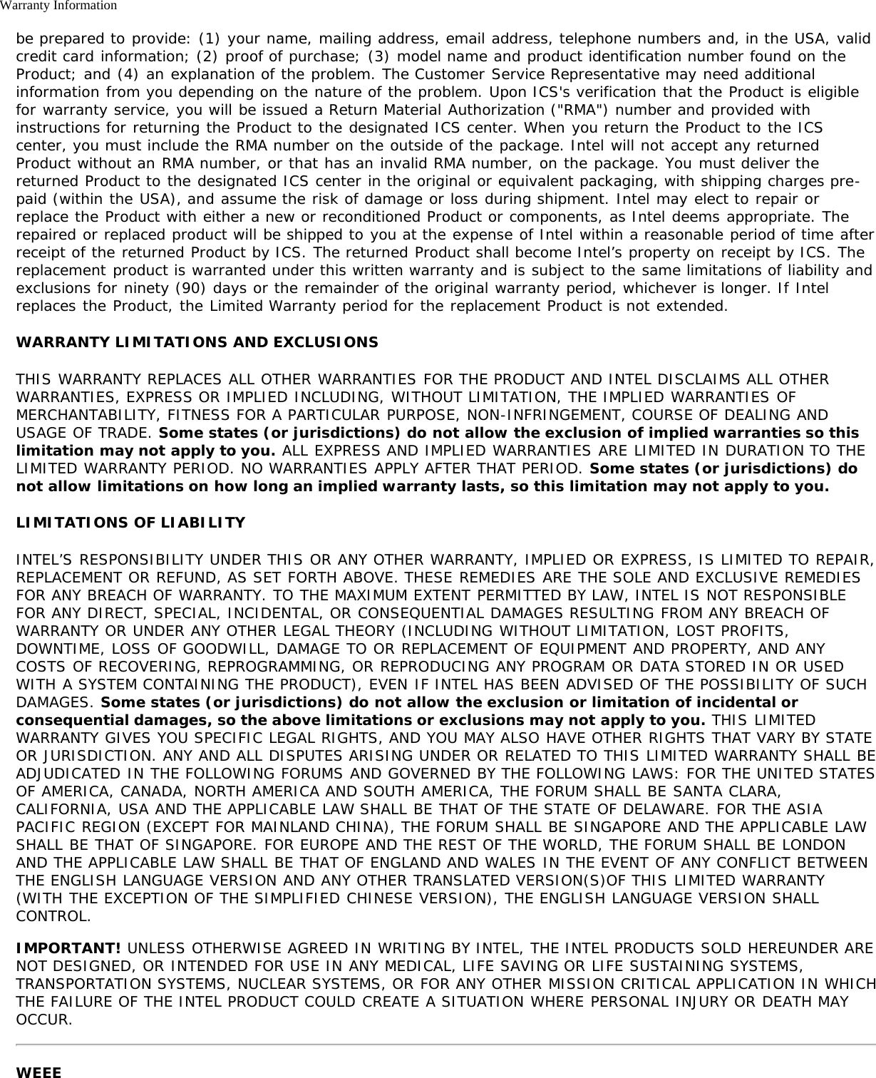 Warranty Informationbe prepared to provide: (1) your name, mailing address, email address, telephone numbers and, in the USA, validcredit card information; (2) proof of purchase; (3) model name and product identification number found on theProduct; and (4) an explanation of the problem. The Customer Service Representative may need additionalinformation from you depending on the nature of the problem. Upon ICS&apos;s verification that the Product is eligiblefor warranty service, you will be issued a Return Material Authorization (&quot;RMA&quot;) number and provided withinstructions for returning the Product to the designated ICS center. When you return the Product to the ICScenter, you must include the RMA number on the outside of the package. Intel will not accept any returnedProduct without an RMA number, or that has an invalid RMA number, on the package. You must deliver thereturned Product to the designated ICS center in the original or equivalent packaging, with shipping charges pre-paid (within the USA), and assume the risk of damage or loss during shipment. Intel may elect to repair orreplace the Product with either a new or reconditioned Product or components, as Intel deems appropriate. Therepaired or replaced product will be shipped to you at the expense of Intel within a reasonable period of time afterreceipt of the returned Product by ICS. The returned Product shall become Intel’s property on receipt by ICS. Thereplacement product is warranted under this written warranty and is subject to the same limitations of liability andexclusions for ninety (90) days or the remainder of the original warranty period, whichever is longer. If Intelreplaces the Product, the Limited Warranty period for the replacement Product is not extended.WARRANTY LIMITATIONS AND EXCLUSIONSTHIS WARRANTY REPLACES ALL OTHER WARRANTIES FOR THE PRODUCT AND INTEL DISCLAIMS ALL OTHERWARRANTIES, EXPRESS OR IMPLIED INCLUDING, WITHOUT LIMITATION, THE IMPLIED WARRANTIES OFMERCHANTABILITY, FITNESS FOR A PARTICULAR PURPOSE, NON-INFRINGEMENT, COURSE OF DEALING ANDUSAGE OF TRADE. Some states (or jurisdictions) do not allow the exclusion of implied warranties so thislimitation may not apply to you. ALL EXPRESS AND IMPLIED WARRANTIES ARE LIMITED IN DURATION TO THELIMITED WARRANTY PERIOD. NO WARRANTIES APPLY AFTER THAT PERIOD. Some states (or jurisdictions) donot allow limitations on how long an implied warranty lasts, so this limitation may not apply to you.LIMITATIONS OF LIABILITYINTEL’S RESPONSIBILITY UNDER THIS OR ANY OTHER WARRANTY, IMPLIED OR EXPRESS, IS LIMITED TO REPAIR,REPLACEMENT OR REFUND, AS SET FORTH ABOVE. THESE REMEDIES ARE THE SOLE AND EXCLUSIVE REMEDIESFOR ANY BREACH OF WARRANTY. TO THE MAXIMUM EXTENT PERMITTED BY LAW, INTEL IS NOT RESPONSIBLEFOR ANY DIRECT, SPECIAL, INCIDENTAL, OR CONSEQUENTIAL DAMAGES RESULTING FROM ANY BREACH OFWARRANTY OR UNDER ANY OTHER LEGAL THEORY (INCLUDING WITHOUT LIMITATION, LOST PROFITS,DOWNTIME, LOSS OF GOODWILL, DAMAGE TO OR REPLACEMENT OF EQUIPMENT AND PROPERTY, AND ANYCOSTS OF RECOVERING, REPROGRAMMING, OR REPRODUCING ANY PROGRAM OR DATA STORED IN OR USEDWITH A SYSTEM CONTAINING THE PRODUCT), EVEN IF INTEL HAS BEEN ADVISED OF THE POSSIBILITY OF SUCHDAMAGES. Some states (or jurisdictions) do not allow the exclusion or limitation of incidental orconsequential damages, so the above limitations or exclusions may not apply to you. THIS LIMITEDWARRANTY GIVES YOU SPECIFIC LEGAL RIGHTS, AND YOU MAY ALSO HAVE OTHER RIGHTS THAT VARY BY STATEOR JURISDICTION. ANY AND ALL DISPUTES ARISING UNDER OR RELATED TO THIS LIMITED WARRANTY SHALL BEADJUDICATED IN THE FOLLOWING FORUMS AND GOVERNED BY THE FOLLOWING LAWS: FOR THE UNITED STATESOF AMERICA, CANADA, NORTH AMERICA AND SOUTH AMERICA, THE FORUM SHALL BE SANTA CLARA,CALIFORNIA, USA AND THE APPLICABLE LAW SHALL BE THAT OF THE STATE OF DELAWARE. FOR THE ASIAPACIFIC REGION (EXCEPT FOR MAINLAND CHINA), THE FORUM SHALL BE SINGAPORE AND THE APPLICABLE LAWSHALL BE THAT OF SINGAPORE. FOR EUROPE AND THE REST OF THE WORLD, THE FORUM SHALL BE LONDONAND THE APPLICABLE LAW SHALL BE THAT OF ENGLAND AND WALES IN THE EVENT OF ANY CONFLICT BETWEENTHE ENGLISH LANGUAGE VERSION AND ANY OTHER TRANSLATED VERSION(S)OF THIS LIMITED WARRANTY(WITH THE EXCEPTION OF THE SIMPLIFIED CHINESE VERSION), THE ENGLISH LANGUAGE VERSION SHALLCONTROL.IMPORTANT! UNLESS OTHERWISE AGREED IN WRITING BY INTEL, THE INTEL PRODUCTS SOLD HEREUNDER ARENOT DESIGNED, OR INTENDED FOR USE IN ANY MEDICAL, LIFE SAVING OR LIFE SUSTAINING SYSTEMS,TRANSPORTATION SYSTEMS, NUCLEAR SYSTEMS, OR FOR ANY OTHER MISSION CRITICAL APPLICATION IN WHICHTHE FAILURE OF THE INTEL PRODUCT COULD CREATE A SITUATION WHERE PERSONAL INJURY OR DEATH MAYOCCUR.WEEE