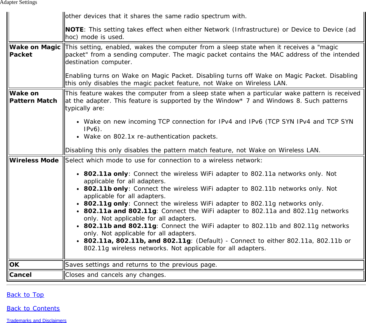 Adapter Settingsother devices that it shares the same radio spectrum with.NOTE: This setting takes effect when either Network (Infrastructure) or Device to Device (adhoc) mode is used.Wake on MagicPacket This setting, enabled, wakes the computer from a sleep state when it receives a &quot;magicpacket&quot; from a sending computer. The magic packet contains the MAC address of the intendeddestination computer.Enabling turns on Wake on Magic Packet. Disabling turns off Wake on Magic Packet. Disablingthis only disables the magic packet feature, not Wake on Wireless LAN.Wake onPattern Match This feature wakes the computer from a sleep state when a particular wake pattern is receivedat the adapter. This feature is supported by the Window* 7 and Windows 8. Such patternstypically are:Wake on new incoming TCP connection for IPv4 and IPv6 (TCP SYN IPv4 and TCP SYNIPv6).Wake on 802.1x re-authentication packets.Disabling this only disables the pattern match feature, not Wake on Wireless LAN.Wireless Mode Select which mode to use for connection to a wireless network:802.11a only: Connect the wireless WiFi adapter to 802.11a networks only. Notapplicable for all adapters.802.11b only: Connect the wireless WiFi adapter to 802.11b networks only. Notapplicable for all adapters.802.11g only: Connect the wireless WiFi adapter to 802.11g networks only.802.11a and 802.11g: Connect the WiFi adapter to 802.11a and 802.11g networksonly. Not applicable for all adapters.802.11b and 802.11g: Connect the WiFi adapter to 802.11b and 802.11g networksonly. Not applicable for all adapters.802.11a, 802.11b, and 802.11g: (Default) - Connect to either 802.11a, 802.11b or802.11g wireless networks. Not applicable for all adapters.OK Saves settings and returns to the previous page.Cancel Closes and cancels any changes.Back to TopBack to ContentsTrademarks and Disclaimers