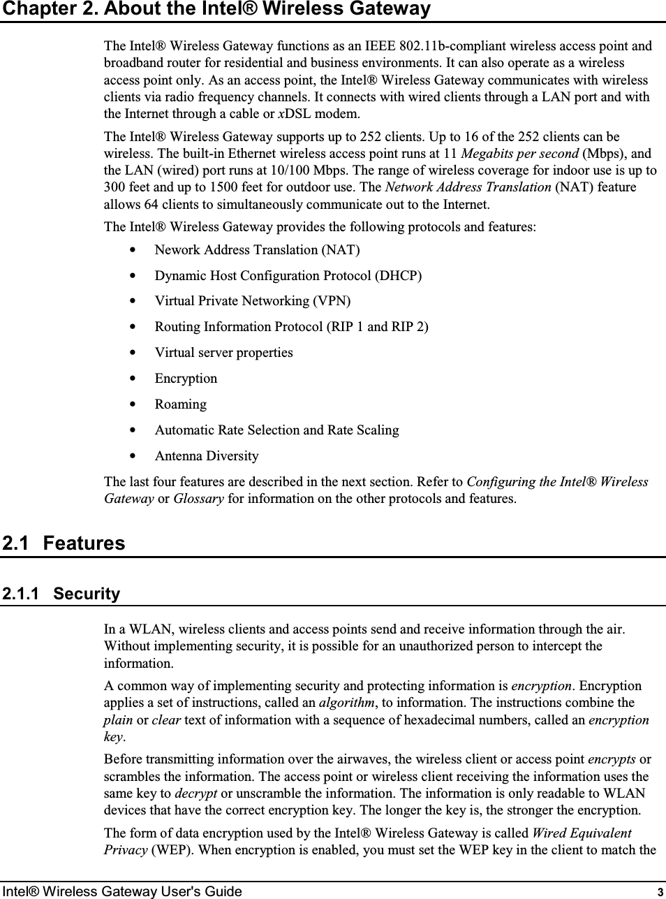  Intel® Wireless Gateway User&apos;s Guide  3 Chapter 2. About the Intel® Wireless Gateway The Intel® Wireless Gateway functions as an IEEE 802.11b-compliant wireless access point and broadband router for residential and business environments. It can also operate as a wireless access point only. As an access point, the Intel® Wireless Gateway communicates with wireless clients via radio frequency channels. It connects with wired clients through a LAN port and with the Internet through a cable or xDSL modem. The Intel® Wireless Gateway supports up to 252 clients. Up to 16 of the 252 clients can be wireless. The built-in Ethernet wireless access point runs at 11 Megabits per second (Mbps), and the LAN (wired) port runs at 10/100 Mbps. The range of wireless coverage for indoor use is up to 300 feet and up to 1500 feet for outdoor use. The Network Address Translation (NAT) feature allows 64 clients to simultaneously communicate out to the Internet. The Intel® Wireless Gateway provides the following protocols and features: •  Nework Address Translation (NAT) •  Dynamic Host Configuration Protocol (DHCP) •  Virtual Private Networking (VPN) •  Routing Information Protocol (RIP 1 and RIP 2) •  Virtual server properties •  Encryption •  Roaming •  Automatic Rate Selection and Rate Scaling •  Antenna Diversity The last four features are described in the next section. Refer to Configuring the Intel® Wireless Gateway or Glossary for information on the other protocols and features. 2.1  Features 2.1.1  Security In a WLAN, wireless clients and access points send and receive information through the air. Without implementing security, it is possible for an unauthorized person to intercept the information.  A common way of implementing security and protecting information is encryption. Encryption applies a set of instructions, called an algorithm, to information. The instructions combine the plain or clear text of information with a sequence of hexadecimal numbers, called an encryption key.  Before transmitting information over the airwaves, the wireless client or access point encrypts or scrambles the information. The access point or wireless client receiving the information uses the same key to decrypt or unscramble the information. The information is only readable to WLAN devices that have the correct encryption key. The longer the key is, the stronger the encryption. The form of data encryption used by the Intel® Wireless Gateway is called Wired Equivalent Privacy (WEP). When encryption is enabled, you must set the WEP key in the client to match the 