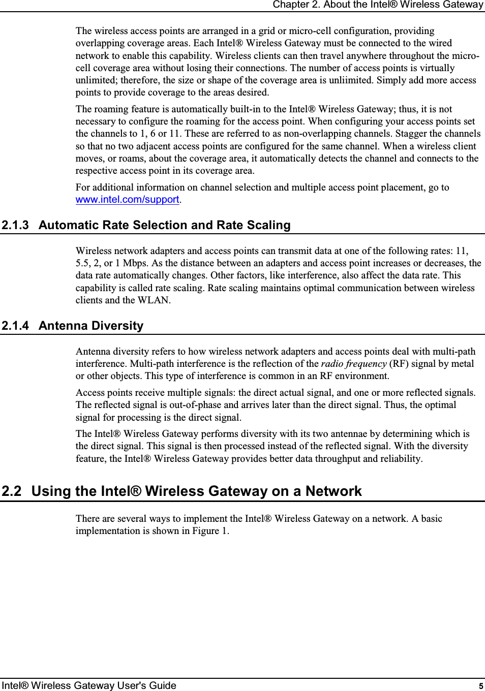 Chapter 2. About the Intel® Wireless Gateway Intel® Wireless Gateway User&apos;s Guide  5 The wireless access points are arranged in a grid or micro-cell configuration, providing overlapping coverage areas. Each Intel® Wireless Gateway must be connected to the wired network to enable this capability. Wireless clients can then travel anywhere throughout the micro-cell coverage area without losing their connections. The number of access points is virtually unlimited; therefore, the size or shape of the coverage area is unliimited. Simply add more access points to provide coverage to the areas desired. The roaming feature is automatically built-in to the Intel® Wireless Gateway; thus, it is not necessary to configure the roaming for the access point. When configuring your access points set the channels to 1, 6 or 11. These are referred to as non-overlapping channels. Stagger the channels so that no two adjacent access points are configured for the same channel. When a wireless client moves, or roams, about the coverage area, it automatically detects the channel and connects to the respective access point in its coverage area. For additional information on channel selection and multiple access point placement, go to www.intel.com/support. 2.1.3  Automatic Rate Selection and Rate Scaling Wireless network adapters and access points can transmit data at one of the following rates: 11, 5.5, 2, or 1 Mbps. As the distance between an adapters and access point increases or decreases, the data rate automatically changes. Other factors, like interference, also affect the data rate. This capability is called rate scaling. Rate scaling maintains optimal communication between wireless clients and the WLAN. 2.1.4  Antenna Diversity Antenna diversity refers to how wireless network adapters and access points deal with multi-path interference. Multi-path interference is the reflection of the radio frequency (RF) signal by metal or other objects. This type of interference is common in an RF environment. Access points receive multiple signals: the direct actual signal, and one or more reflected signals. The reflected signal is out-of-phase and arrives later than the direct signal. Thus, the optimal signal for processing is the direct signal. The Intel® Wireless Gateway performs diversity with its two antennae by determining which is the direct signal. This signal is then processed instead of the reflected signal. With the diversity feature, the Intel® Wireless Gateway provides better data throughput and reliability. 2.2  Using the Intel® Wireless Gateway on a Network There are several ways to implement the Intel® Wireless Gateway on a network. A basic implementation is shown in Figure 1.         