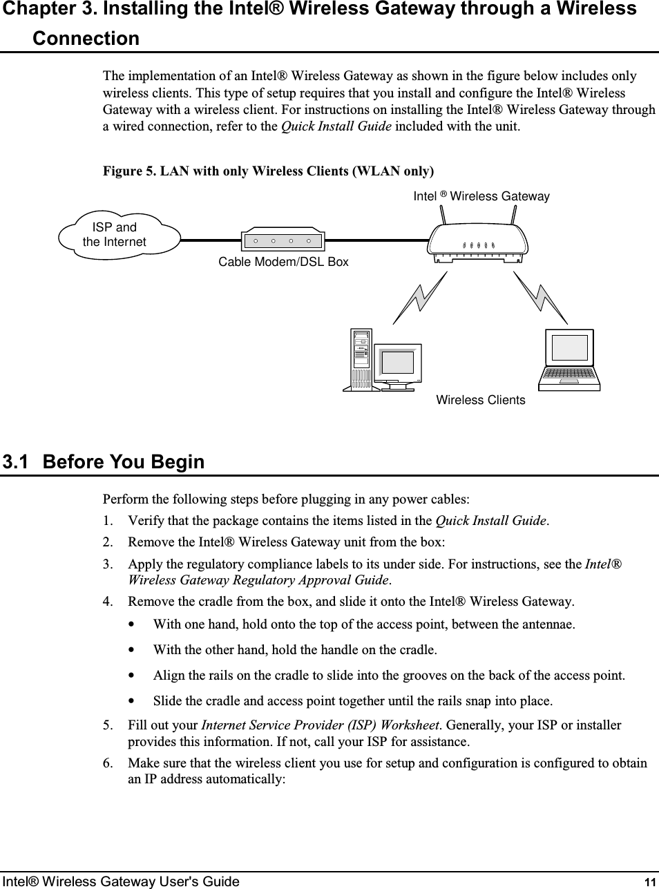  Intel® Wireless Gateway User&apos;s Guide  11 Chapter 3. Installing the Intel® Wireless Gateway through a Wireless Connection The implementation of an Intel® Wireless Gateway as shown in the figure below includes only wireless clients. This type of setup requires that you install and configure the Intel® Wireless Gateway with a wireless client. For instructions on installing the Intel® Wireless Gateway through a wired connection, refer to the Quick Install Guide included with the unit.  Figure 5. LAN with only Wireless Clients (WLAN only) Intel ® Wireless GatewayWireless ClientsISP andthe InternetCable Modem/DSL Box 3.1  Before You Begin Perform the following steps before plugging in any power cables: 1.  Verify that the package contains the items listed in the Quick Install Guide. 2.  Remove the Intel® Wireless Gateway unit from the box: 3.  Apply the regulatory compliance labels to its under side. For instructions, see the Intel® Wireless Gateway Regulatory Approval Guide. 4.  Remove the cradle from the box, and slide it onto the Intel® Wireless Gateway. •  With one hand, hold onto the top of the access point, between the antennae. •  With the other hand, hold the handle on the cradle. •  Align the rails on the cradle to slide into the grooves on the back of the access point. •  Slide the cradle and access point together until the rails snap into place. 5.  Fill out your Internet Service Provider (ISP) Worksheet. Generally, your ISP or installer provides this information. If not, call your ISP for assistance. 6.  Make sure that the wireless client you use for setup and configuration is configured to obtain an IP address automatically:  