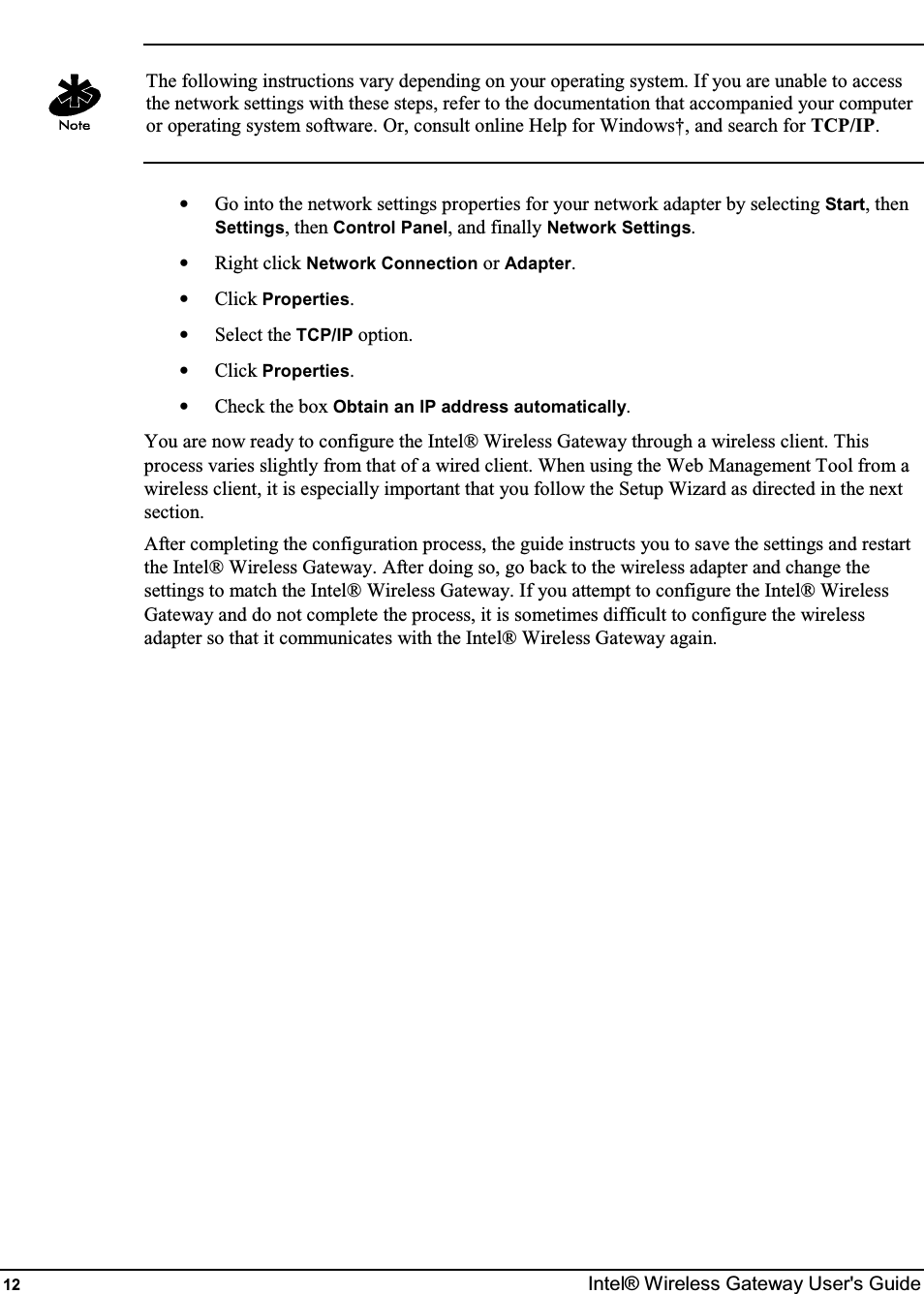  12  Intel® Wireless Gateway User&apos;s Guide   The following instructions vary depending on your operating system. If you are unable to access the network settings with these steps, refer to the documentation that accompanied your computer or operating system software. Or, consult online Help for Windows†, and search for TCP/IP.  •  Go into the network settings properties for your network adapter by selecting Start, then Settings, then Control Panel, and finally Network Settings. •  Right click Network Connection or Adapter. •  Click Properties. •  Select the TCP/IP option. •  Click Properties. •  Check the box Obtain an IP address automatically. You are now ready to configure the Intel® Wireless Gateway through a wireless client. This process varies slightly from that of a wired client. When using the Web Management Tool from a wireless client, it is especially important that you follow the Setup Wizard as directed in the next section. After completing the configuration process, the guide instructs you to save the settings and restart the Intel® Wireless Gateway. After doing so, go back to the wireless adapter and change the settings to match the Intel® Wireless Gateway. If you attempt to configure the Intel® Wireless Gateway and do not complete the process, it is sometimes difficult to configure the wireless adapter so that it communicates with the Intel® Wireless Gateway again.   